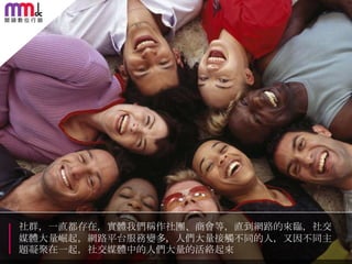 社群，一直都存在，實體我們稱作社團、商會等，直到網路的來臨，社交
媒體大量崛起，網路平台朋務變多，人們大量接觸不同的人，又因不同主
題凝聚在一起，社交媒體中的人們大量的活絡起來

 