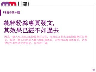 FB廣告基本觀

純粹粉絲專頁發文，
其效果已經不如過去
因為一個人可以加入的粉絲專頁太多，而現在又有太多的粉絲專頁在發
文，假設一個人同時加入數百個粉絲專頁，這些粉絲專頁也發文，必然
會發生有些貼文看得見，有些看不到。

161

 