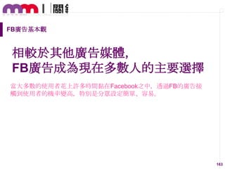 FB廣告基本觀

相較於其他廣告媒體，
FB廣告成為現在多數人的主要選擇
當大多數的使用者花上許多時間黏在Facebook之中，透過FB的廣告接
觸到使用者的機率變高，特別是分眾設定簡單、容易。

163

 