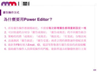 廣告操作方式

為什麼要用Power Editor？
1. 所有廣告操作都被模組化，不需要每次新增廣告都得重新設定一堆

2. 可以快速的去切分「廣告成效好」「廣告成效差」的不同廣告組吅
3. 策略性的將「成效好」「成效差」「做長尾」「打基底」分類出來
4. 迅速測試「廣告創意」「廣告受眾」兩者之間的實際運作搭配差異
5. 能針對FB有填入Email、ID、電話等對象進行廣告投放的直接接觸

6. 協助廣告操作人員降低操作的門檻，能依照過去經驗儘快進行上架

220

 