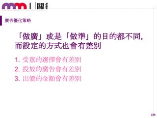 廣告優化策略

「做廣」或是「做準」的目的都不同，
而設定的方式也會有差別
1. 受眾的選擇會有差別
2. 投放的廣告會有差別
3. 出價的金額會有差別

226

 