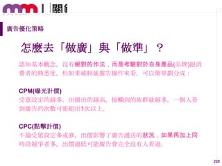 廣告優化策略

怎麼去「做廣」與「做準」？
認知基本觀念，沒有絕對的作法，而是考驗對於自身產品(品牌)跟消
費者的熟悉度，但如果純粹就廣告操作來看，可以簡單劃分成：
CPM(曝光計價)
受眾設定的越多，出價出的越高，接觸到的族群就越多，一個人看
到廣告的次數可能超出1次以上。
CPC(點擊計價)
不論受眾設定多或寡，出價影響了廣告遞送的狀況，如果再加上同
時段競爭者多，出價過低可能廣告會完全沒有人看過。
228

 