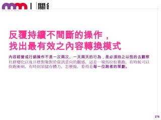 反覆持續不間斷的操作，
找出最有效之內容轉換模式
內容經營或行銷操作不是一次兩次、一天兩天的行為，是必須持之以恆的去觀察
社群變化以及目標對象對於資訊意向的觀感，這是一場馬拉松賽跑，有時候可以
快跑衝刺，有時則須儲存體力，怎麼做，看得是每一位跑者的策劃。

278

 