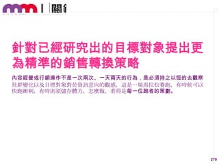 針對已經研究出的目標對象提出更
為精準的銷售轉換策略
內容經營或行銷操作不是一次兩次、一天兩天的行為，是必須持之以恆的去觀察
社群變化以及目標對象對於資訊意向的觀感，這是一場馬拉松賽跑，有時候可以
快跑衝刺，有時則須儲存體力，怎麼做，看得是每一位跑者的策劃。

279

 