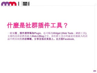 什麼是社群插件工具？
一般來說，插件通常稱為Plugin，也可稱為Widget (Web Tools：網路工具)，
主要的功用是將其嵌入Web或Blog之中，而社群工具目的就是在被嵌入的頁
面中將其相對內容轉載、分享至指定頁面上。比方說Facebook。

285

 