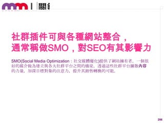 社群插件可與各種網站整合，
通常稱做SMO，對SEO有其影響力
SMO(Social Media Optimization：社交媒體優化)提供了網站擁有者，一個很
好的媒介做為建立與各大社群平台之間的橋梁，透過這些社群平台擴散內容
的力量，加深目標對象的注意力，提升其銷售轉換的可能。

286

 