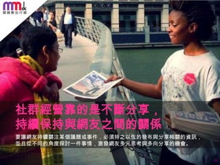 社群經營靠的是不斷分享，
持續保持與網友之間的關係
要讓網友持續關注某個議題或事件，必須持之以恆的發布與分享相關的資訊，
並且從不同的角度探討一件事情，激發網友多元思考與多向分享的機會。
29

 
