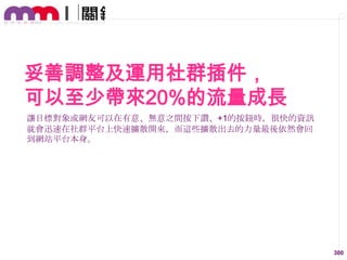 妥善調整及運用社群插件，
可以至少帶來20%的流量成長
讓目標對象或網友可以在有意、無意之間按下讚、+1的按鈕時，很快的資訊
就會迅速在社群平台上快速擴散開來，而這些擴散出去的力量最後依然會回
到網站平台本身。

300

 
