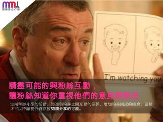 請盡可能的與粉絲互動，
讓粉絲知道你重視他們的意見與想法
定期舉辦小型的活動，促進與粉絲之間互動的關係，增加粉絲回流的機會，這樣
才可以持續提升資訊被閱讀分享的可能。
34

 