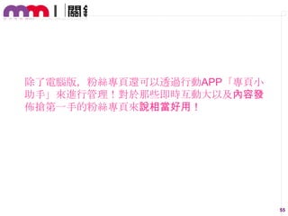 除了電腦版，粉絲專頁還可以透過行動APP「專頁小
助手」來進行管理！對於那些即時互動大以及內容發
佈搶第一手的粉絲專頁來說相當好用！

55

 