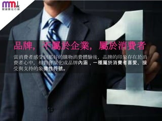 品牌，不屬於企業，屬於消費者
當消費者感受到那好的購物消費體驗後，品牌的印象存在於消
費者心中，相對會演化成品牌內涵，一種屬於消費者喜愛、接
受與支持的象徵性符號。

63

 