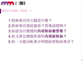 開始正式上課前，請先想一下

1.粉絲專頁的主題是什麼？
2.粉絲專頁要給誰看？對象清楚嗎？
3.你認為什麼樣的內容粉絲會想看？
4.你又會怎麼提供那些內容給粉絲？
5.你一天能分配多尐時間經營粉絲專頁？

7

 