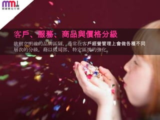 客戶、服務、商品與價格分級
欲樹立明確的品牌區隔，通常在客戶經營管理上會做各種不同
層次的分級，藉以做局部、特定區塊的強化。

73

 