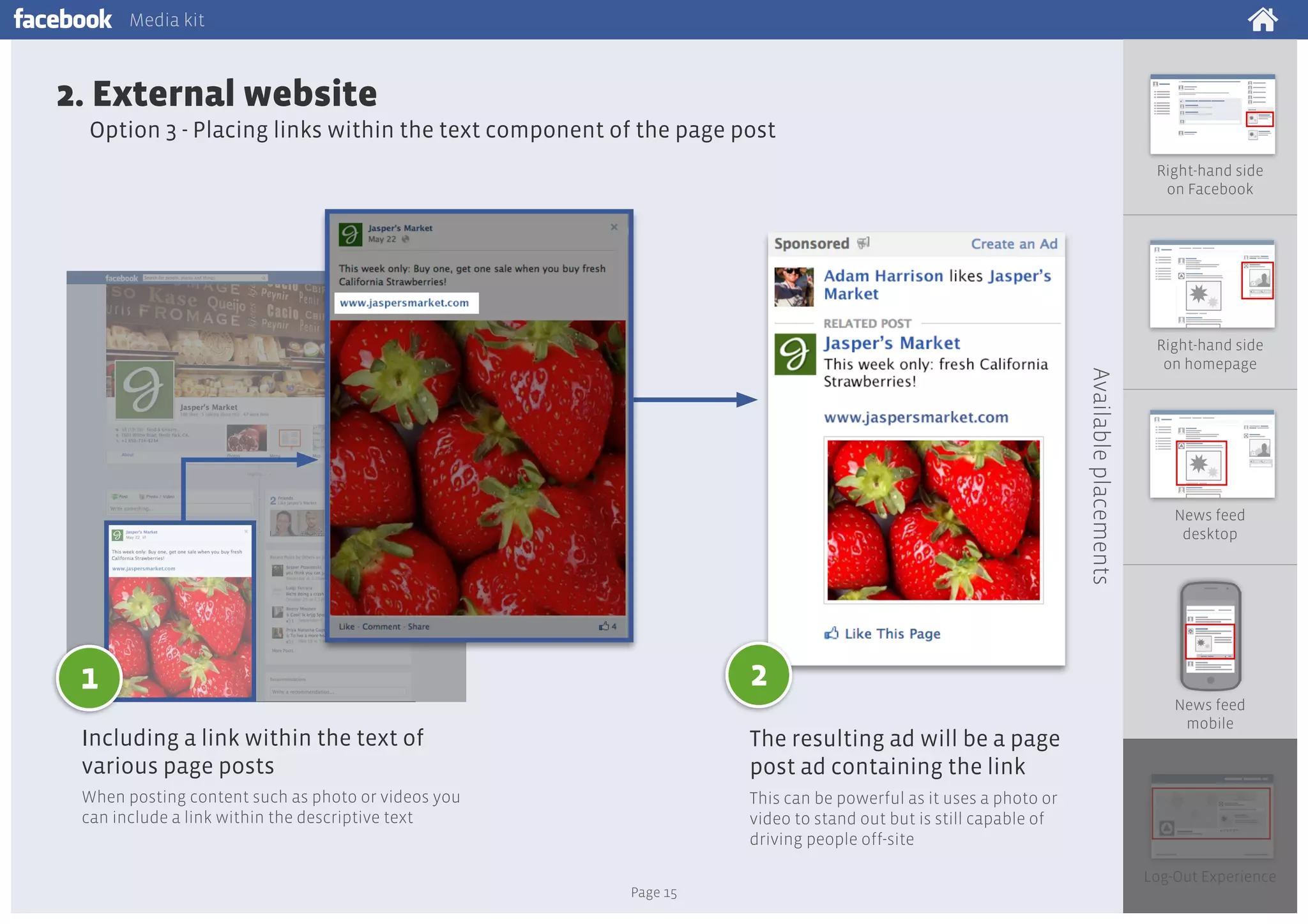 Media kit

2. External website
Option 3 - Placing links within the text component of the page post
Right-hand side
on Facebook

Available placements

Right-hand side
on homepage

News feed
desktop

2

1
Including a link within the text of
various page posts

The resulting ad will be a page
post ad containing the link

When posting content such as photo or videos you
can include a link within the descriptive text

News feed
mobile

This can be powerful as it uses a photo or
video to stand out but is still capable of
driving people off-site
Page 15

Log-Out Experience

 