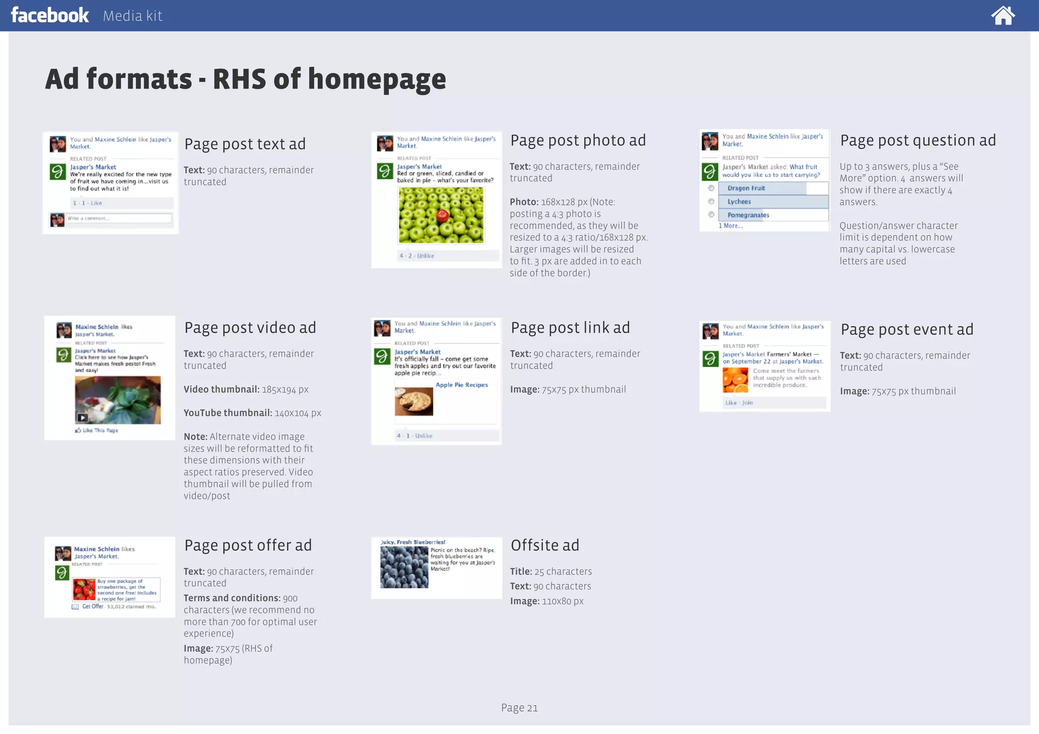 Media kit

Ad formats - RHS of homepage
Page post text ad

Page post photo ad

Page post question ad

Text: 90 characters, remainder
truncated

Text: 90 characters, remainder
truncated

Up to 3 answers, plus a “See
More” option. 4 answers will
show if there are exactly 4
answers.

Photo: 168x128 px (Note:
posting a 4:3 photo is
recommended, as they will be
resized to a 4:3 ratio/168x128 px.
Larger images will be resized
to fit. 3 px are added in to each
side of the border.)

Question/answer character
limit is dependent on how
many capital vs. lowercase
letters are used

Page post video ad

Page post link ad

Page post event ad

Text: 90 characters, remainder
truncated

Text: 90 characters, remainder
truncated

Text: 90 characters, remainder
truncated

Video thumbnail: 185x194 px

Image: 75x75 px thumbnail

Image: 75x75 px thumbnail

YouTube thumbnail: 140x104 px
Note: Alternate video image
sizes will be reformatted to fit
these dimensions with their
aspect ratios preserved. Video
thumbnail will be pulled from
video/post

Page post offer ad

Offsite ad

Text: 90 characters, remainder
truncated
Terms and conditions: 900
characters (we recommend no
more than 700 for optimal user
experience)
Image: 75x75 (RHS of
homepage)

Title: 25 characters
Text: 90 characters
Image: 110x80 px

Page 21

 