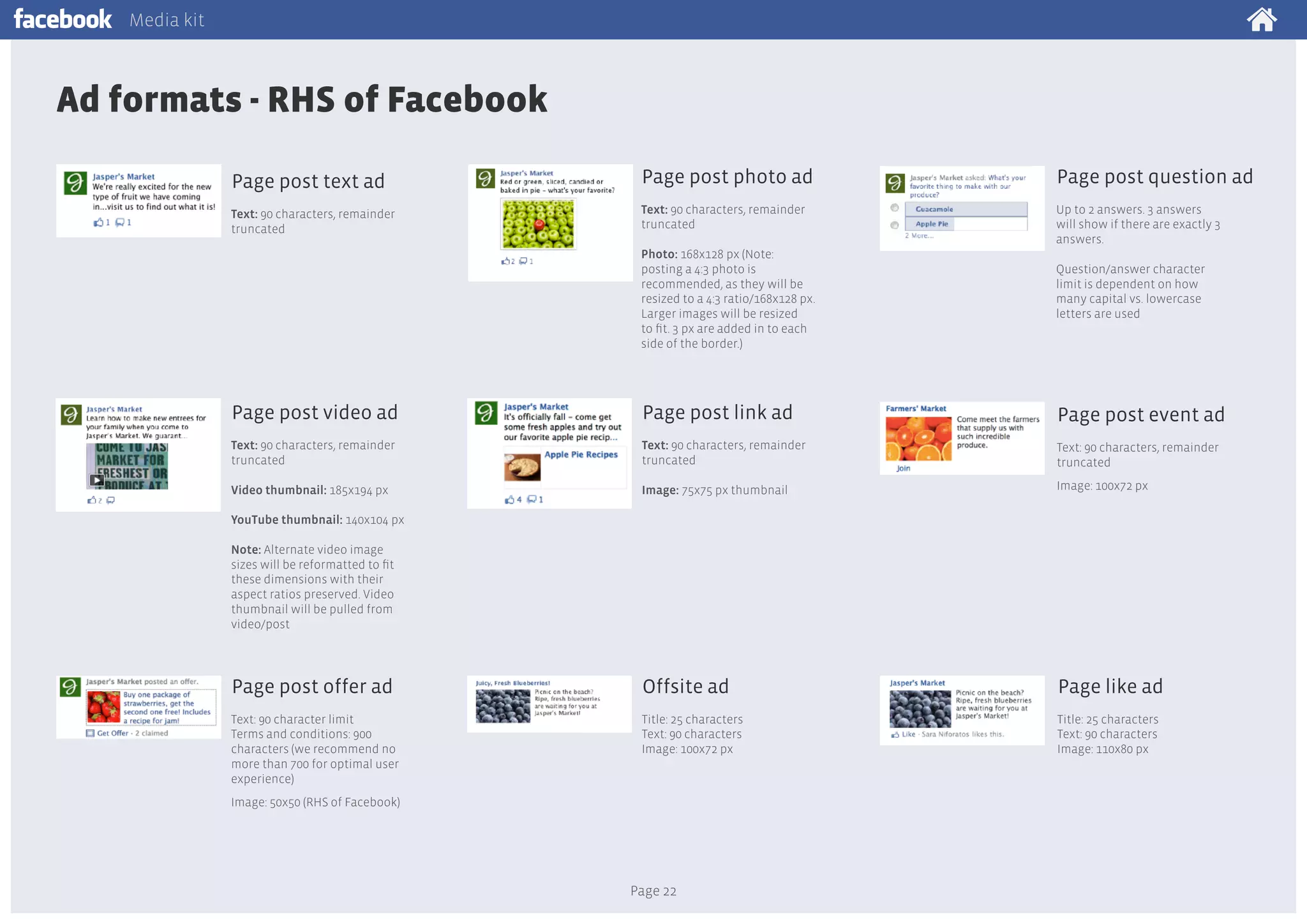 Media kit

Ad formats - RHS of Facebook
Page post text ad

Page post photo ad

Page post question ad

Text: 90 characters, remainder
truncated

Text: 90 characters, remainder
truncated

Up to 2 answers. 3 answers
will show if there are exactly 3
answers.

Photo: 168x128 px (Note:
posting a 4:3 photo is
recommended, as they will be
resized to a 4:3 ratio/168x128 px.
Larger images will be resized
to fit. 3 px are added in to each
side of the border.)

Question/answer character
limit is dependent on how
many capital vs. lowercase
letters are used

Page post video ad

Page post link ad

Page post event ad

Text: 90 characters, remainder
truncated

Text: 90 characters, remainder
truncated

Text: 90 characters, remainder
truncated

Video thumbnail: 185x194 px

Image: 75x75 px thumbnail

Image: 100x72 px

Page post offer ad

Offsite ad

Page like ad

Text: 90 character limit
Terms and conditions: 900
characters (we recommend no
more than 700 for optimal user
experience)

Title: 25 characters
Text: 90 characters
Image: 100x72 px

Title: 25 characters
Text: 90 characters
Image: 110x80 px

YouTube thumbnail: 140x104 px
Note: Alternate video image
sizes will be reformatted to fit
these dimensions with their
aspect ratios preserved. Video
thumbnail will be pulled from
video/post

Image: 50x50 (RHS of Facebook)

Page 22

 