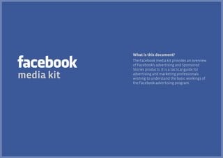 What is this document?

media kit

The Facebook media kit provides an overview
of Facebook’s advertising and Sponsored
Stories products. It is a tactical guide for
advertising and marketing professionals
wishing to understand the basic workings of
the Facebook advertising program.

 