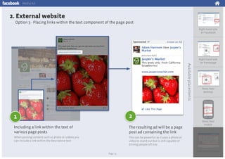 Media kit

2. External website
Option 3 - Placing links within the text component of the page post
Right-hand side
on Facebook

Available placements

Right-hand side
on homepage

News feed
desktop

2

1
Including a link within the text of
various page posts

The resulting ad will be a page
post ad containing the link

When posting content such as photo or videos you
can include a link within the descriptive text

News feed
mobile

This can be powerful as it uses a photo or
video to stand out but is still capable of
driving people off-site
Page 15

Log-Out Experience

 