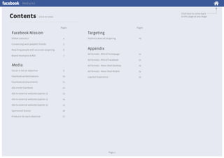 Media kit

Contents

Click here to come back
to this page at any stage

(click to view)

Pages

Facebook Mission

Pages

Targeting

Global statistics

4

Connecting with people’s friends

5

Reaching people with accurate targeting

6

Brand resonance & ROI

7

Sophisticated ad targeting

19

Appendix
21

Ad formats - RHS of Facebook

22

Ad formats - News feed Desktop

Media

Ad formats - RHS of homepage

23

Social is not an objective

9

Ad formats - News feed Mobile

24

Facebook ad destinations

10

Log-Out Experience

25

Facebook ad placements

11

Ads inside Facebook

12

Ads to external websites (option 1)

13

Ads to external websites (option 2)

14

Ads to external websites (option 3)

15

Sponsored Stories

16

Products for each objective

17

Page 2

 