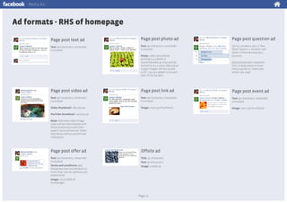 Media kit

Ad formats - RHS of homepage
Page post text ad

Page post photo ad

Page post question ad

Text: 90 characters, remainder
truncated

Text: 90 characters, remainder
truncated

Up to 3 answers, plus a “See
More” option. 4 answers will
show if there are exactly 4
answers.

Photo: 168x128 px (Note:
posting a 4:3 photo is
recommended, as they will be
resized to a 4:3 ratio/168x128 px.
Larger images will be resized
to fit. 3 px are added in to each
side of the border.)

Question/answer character
limit is dependent on how
many capital vs. lowercase
letters are used

Page post video ad

Page post link ad

Page post event ad

Text: 90 characters, remainder
truncated

Text: 90 characters, remainder
truncated

Text: 90 characters, remainder
truncated

Video thumbnail: 185x194 px

Image: 75x75 px thumbnail

Image: 75x75 px thumbnail

YouTube thumbnail: 140x104 px
Note: Alternate video image
sizes will be reformatted to fit
these dimensions with their
aspect ratios preserved. Video
thumbnail will be pulled from
video/post

Page post offer ad

Offsite ad

Text: 90 characters, remainder
truncated
Terms and conditions: 900
characters (we recommend no
more than 700 for optimal user
experience)
Image: 75x75 (RHS of
homepage)

Title: 25 characters
Text: 90 characters
Image: 110x80 px

Page 21

 