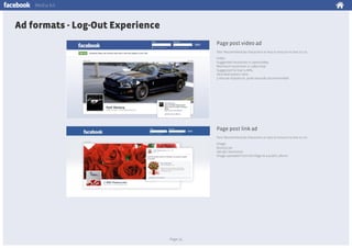 Media kit

Ad formats - Log-Out Experience
Page post video ad
Text: Recommend 90 characters or less to ensure no text is cut
Video:
Suggested resolution is 1920x1080p
Minimum resolution is 1280x720p
Suggested format is MP4
16:9 ideal aspect ratio
3 minute maximum, 30-60 seconds recommended

Page post link ad
Text: Recommend 90 characters or less to ensure no text is cut
Image:
851x315 px
300 dpi resolution
Image uploaded from the Page to a public album

Page 25

 