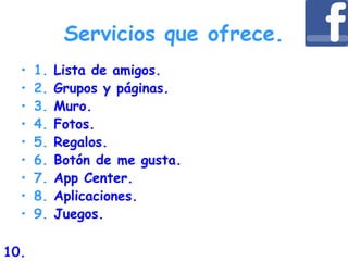 Servicios que ofrece.
• 1. Lista de amigos.
• 2. Grupos y páginas.
• 3. Muro.
• 4. Fotos.
• 5. Regalos.
• 6. Botón de me gusta.
• 7. App Center.
• 8. Aplicaciones.
• 9. Juegos.
10.
 