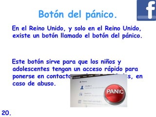 Botón del pánico.
En el Reino Unido, y solo en el Reino Unido,
existe un botón llamado el botón del pánico.
Este botón sirve para que los niños y
adolescentes tengan un acceso rápido para
ponerse en contacto con las autoridades, en
caso de abuso.
20.
 