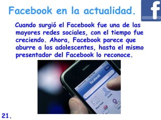 Facebook en la actualidad.
Cuando surgió el Facebook fue una de las
mayores redes sociales, con el tiempo fue
creciendo. Ahora, Facebook parece que
aburre a los adolescentes, hasta el mismo
presentador del Facebook lo reconoce.
21.
 