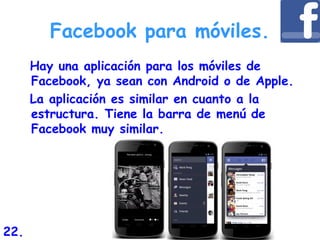Facebook para móviles.
Hay una aplicación para los móviles de
Facebook, ya sean con Android o de Apple.
La aplicación es similar en cuanto a la
estructura. Tiene la barra de menú de
Facebook muy similar.
22.
 