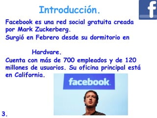 Facebook es una red social gratuita creada
por Mark Zuckerberg.
Surgió en Febrero desde su dormitorio en
Hardvare.
Cuenta con más de 700 empleados y de 120
millones de usuarios. Su oficina principal está
en California.
Introducción.
3.
 