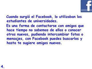Cuando surgió el Facebook, lo utilizaban los
estudiantes de universidades.
Es una forma de contactarse con amigos que
hace tiempo no sabemos de ellos o conocer
otros nuevos, pudiendo intercambiar fotos o
mensajes, con Facebook puedes buscarlos y
hasta te sugiere amigos nuevos.
4.
 