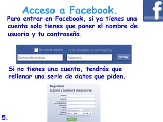 Para entrar en Facebook, si ya tienes una
cuenta solo tienes que poner el nombre de
usuario y tu contraseña.
Si no tienes una cuenta, tendrás que
rellenar una serie de datos que piden.
Acceso a Facebook.
5.
 