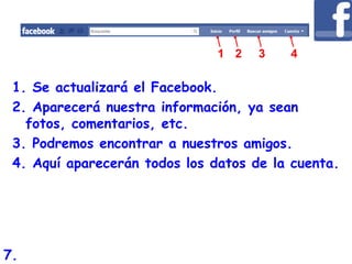1. Se actualizará el Facebook.
2. Aparecerá nuestra información, ya sean
fotos, comentarios, etc.
3. Podremos encontrar a nuestros amigos.
4. Aquí aparecerán todos los datos de la cuenta.
1 2 3 4
7.
 