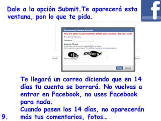 Dale a la opción Submit.Te aparecerá esta
ventana, pon lo que te pida.
Te llegará un correo diciendo que en 14
días tu cuenta se borrará. No vuelvas a
entrar en Facebook, no uses Facebook
para nada.
Cuando pasen los 14 días, no aparecerán
más tus comentarios, fotos…9.
 
