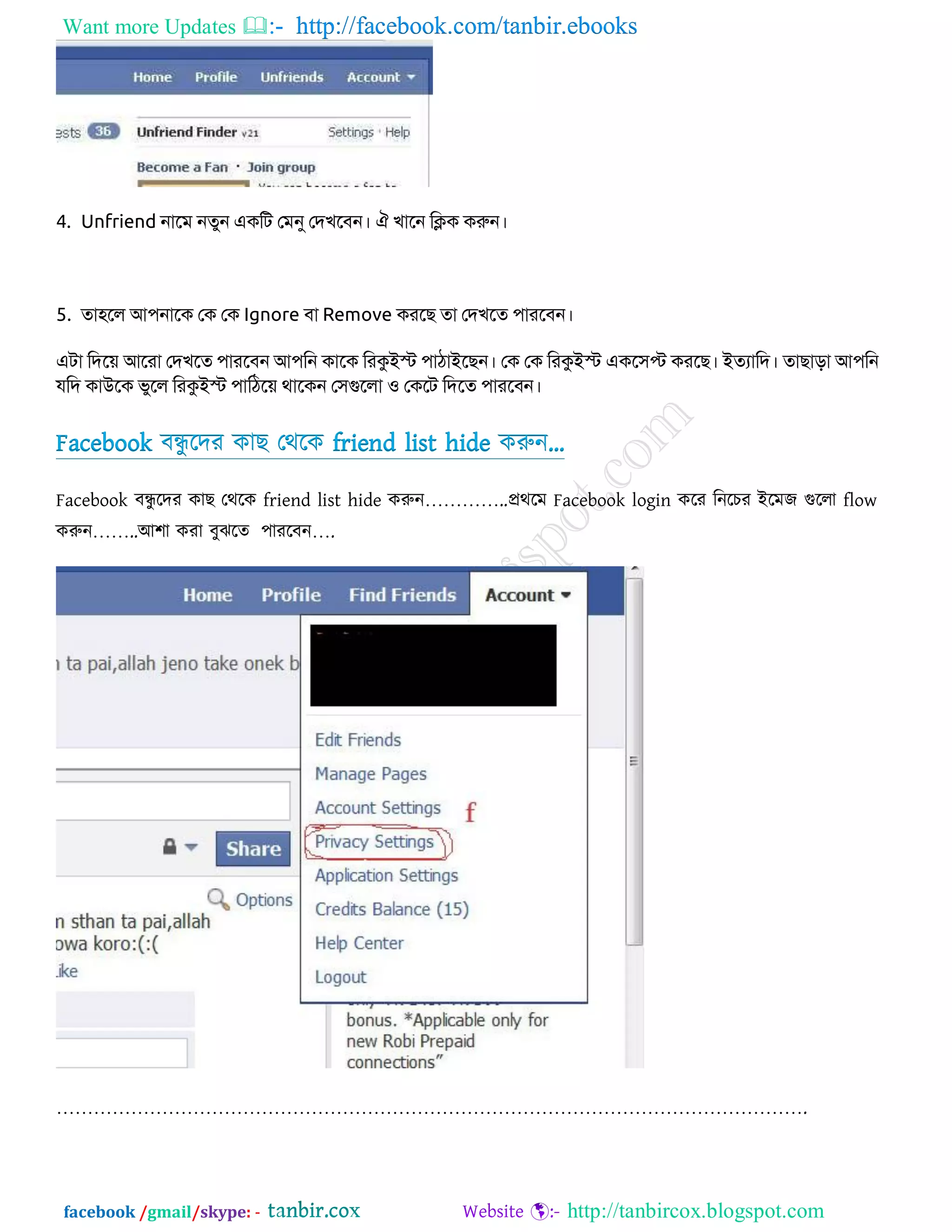 Want more Updates  http://facebook.com/tanbir.ebooks
facebook /gmail/skype: - http://tanbircox.blogspot.com
4. Unfriend নাবভ নতুন এিকে জভনু জদখবফন। ঐ খাবন কিি িরুন।
5. তা঴বর আ঩নাবি জি জি Ignore ফা Remove িযবে তা জদখবত ঩াযবফন।
এো কদব়ে আবযা জদখবত ঩াযবফন আ঩কন িাবি কযকুইস্ট ঩াঠাইবেন। জি জি কযকুইস্ট এিব঳প্ট িযবে। ইতযাকদ। তাোো আ঩কন
মকদ িাউবি বুবর কযকুইস্ট ঩াকঠব়ে থাবিন জ঳গুবরা ঑ জিবে কদবত ঩াযবফন।
Facebook ফন্ধু রদয কাে তথরক friend list hide করুন„
Facebook ফন্ধু রদয কাে তথরক friend list hide করুন…………..প্রথরভ Facebook login করয রনরিয আরভজ গুররা flow
করুন……..অ঱া কযা ফুঝরত ঩াযরফন….
………………………………………………………………………………………………………….
 