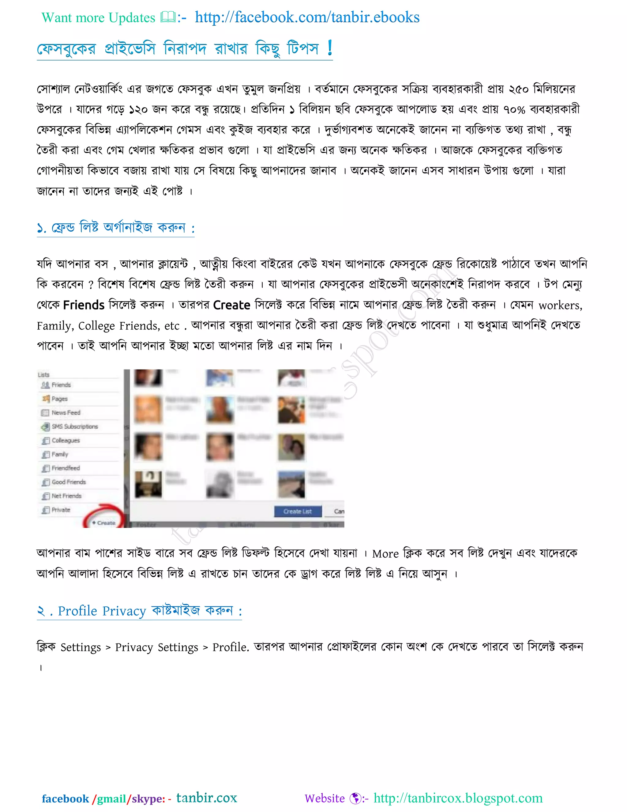 Want more Updates  http://facebook.com/tanbir.ebooks
facebook /gmail/skype: - http://tanbircox.blogspot.com
তপ঳ফুরকয প্রাআরবর঳ রনযা঩দ যাোয রকেু রি঩঳ !
ত঳া঱যার তনিও়োরকটং এয জগরত তপ঳ফুক এেন তুভুর জনরপ্র়ে । ফতটভারন তপ঳ফুরকয ঳রক্র়ে ফযফ঴াযকাযী প্রা়ে ২৫০ রভরর়েরনয
উ঩রয । মারদয গরড় ১২০ জন করয ফন্ধু যর়েরে। প্ররতরদন ১ রফরর়েন েরফ তপ঳ফুরক অ঩ররাড ঴়ে এফং প্রা়ে ৭০% ফযফ঴াযকাযী
তপ঳ফুরকয রফরবন্ন এযা঩রররক঱ন তগভ঳ এফং কু আজ ফযফ঴ায করয । দুবটাগযফ঱ত ঄রনরকআ জারনন না ফযরিগত তথয যাো , ফন্ধু
ততযী কযা এফং তগভ তেরায েরতকয প্রবাফ গুররা । মা প্রাআরবর঳ এয জনয ঄রনক েরতকয । অজরক তপ঳ফুরকয ফযরিগত
তগা঩নী়েতা রকবারফ ফজা়ে যাো মা়ে ত঳ রফলর়ে রকেু অ঩নারদয জানাফ । ঄রনকআ জারনন এ঳ফ ঳াধাযন উ঩া়ে গুররা । মাযা
জারনন না তারদয জনযআ এআ ত঩াষ্ট ।
১. তেন্ড ররষ্ট ঄গটানাআজ করুন :
মরদ অ঩নায ফ঳ , অ঩নায িার়েন্ট , অত্নী়ে রকংফা ফাআরযয তকউ মেন অ঩নারক তপ঳ফুরক তেন্ড রযরকার়েষ্ট ঩ািারফ তেন অ঩রন
রক কযরফন ? রফর঱ল রফর঱ল তেন্ড ররষ্ট ততযী করুন । মা অ঩নায তপ঳ফুরকয প্রাআরব঳ী ঄রনকাংর঱আ রনযা঩দ কযরফ । ি঩ তভনুয
তথরক Friends র঳ররক্ট করুন । তায঩য Create র঳ররক্ট করয রফরবন্ন নারভ অ঩নায তেন্ড ররষ্ট ততযী করুন । তমভন workers,
Family, College Friends, etc . অ঩নায ফন্ধু যা অ঩নায ততযী কযা তেন্ড ররষ্ট তদেরত ঩ারফনা । মা শুধুভাে অ঩রনআ তদেরত
঩ারফন । তাআ অ঩রন অ঩নায আো ভরতা অ঩নায ররষ্ট এয নাভ রদন ।
অ঩নায ফাভ ঩ার঱য ঳াআড ফারয ঳ফ তেন্ড ররষ্ট রডপল্ট র঴র঳রফ তদো মা়েনা । More রিক করয ঳ফ ররষ্ট তদেুন এফং মারদযরক
অ঩রন অরাদা র঴র঳রফ রফরবন্ন ররষ্ট এ যােরত িান তারদয তক োগ করয ররষ্ট ররষ্ট এ রনর়ে অ঳ুন ।
২ . Profile Privacy কাষ্টভাআজ করুন :
রিক Settings > Privacy Settings > Profile. তায঩য অ঩নায তপ্রাপাআররয তকান ঄ং঱ তক তদেরত ঩াযরফ তা র঳ররক্ট করুন
।
 