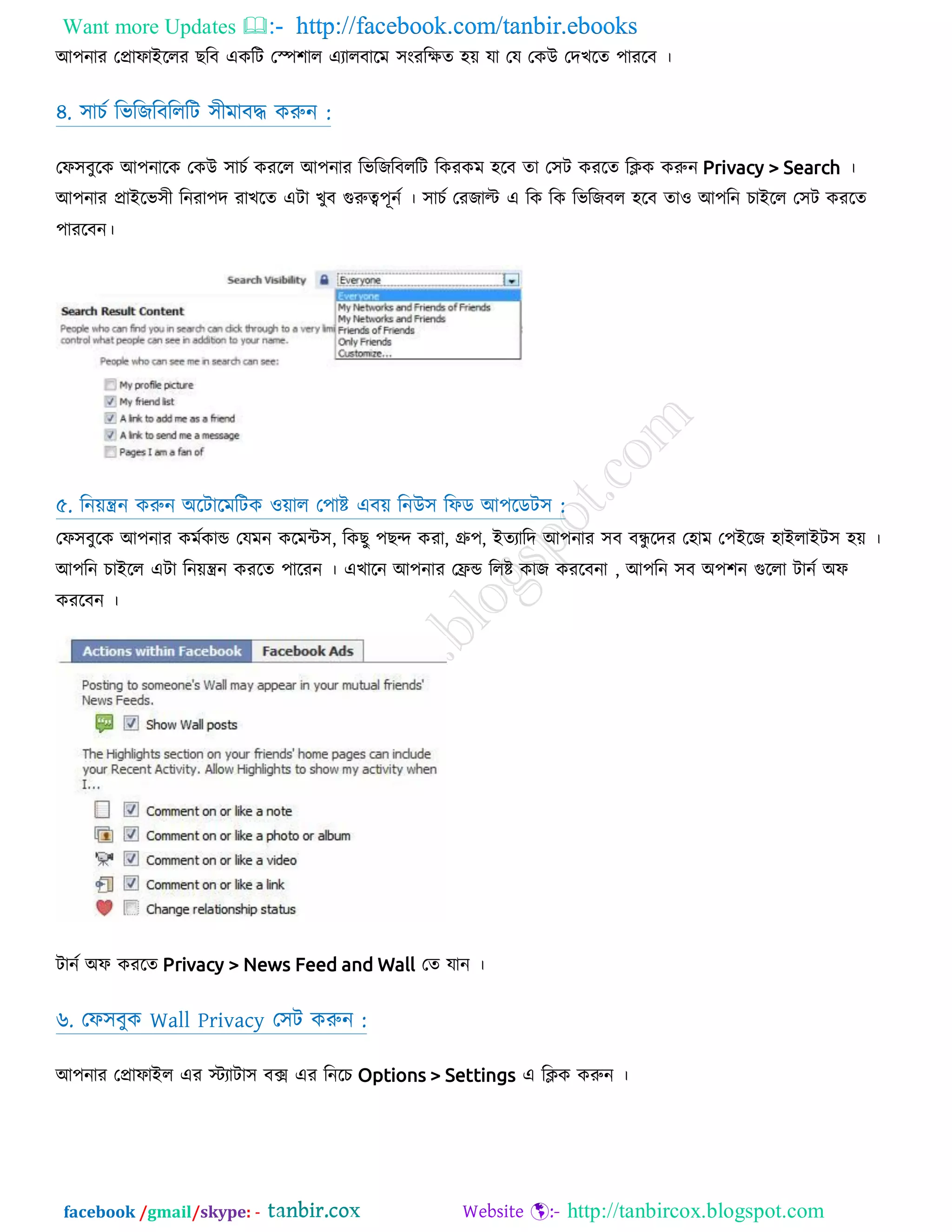 Want more Updates  http://facebook.com/tanbir.ebooks
facebook /gmail/skype: - http://tanbircox.blogspot.com
অ঩নায তপ্রাপাআররয েরফ একরি তস্প঱ার এযারফারভ ঳ংযরেত ঴়ে মা তম তকউ তদেরত ঩াযরফ ।
৪. ঳ািট রবরজরফরররি ঳ীভাফদ্ধ করুন :
তপ঳ফুরক অ঩নারক তকউ ঳ািট কযরর অ঩নায রবরজরফররি রকযকভ ঴রফ তা ত঳ি কযরত রিক করুন Privacy > Search ।
৫. রন়েন্ত্রন করুন ঄রিারভরিক ও়োর ত঩াষ্ট এফ়ে রনউ঳ রপড অ঩রডি঳ :
তপ঳ফুরক অ঩নায কভটকান্ড তমভন করভন্ট঳, রকেু ঩েন্দ কযা, গ্রু঩, আতযারদ অ঩নায ঳ফ ফন্ধু রদয ত঴াভ ত঩আরজ ঴াআরাআি঳ ঴়ে ।
অ঩রন িাআরর এিা রন়েন্ত্রন কযরত ঩ারযন । এোরন অ঩নায তেন্ড ররষ্ট কাজ কযরফনা , অ঩রন ঳ফ ঄঩঱ন গুররা িানট ঄প
কযরফন ।
িানট ঄প কযরত Privacy > News Feed and Wall তত মান ।
৬. তপ঳ফুক Wall Privacy ত঳ি করুন :
অ঩নায তপ্রাপাআর এয েযািা঳ ফে এয রনরি Options > Settings এ রিক করুন ।
 
