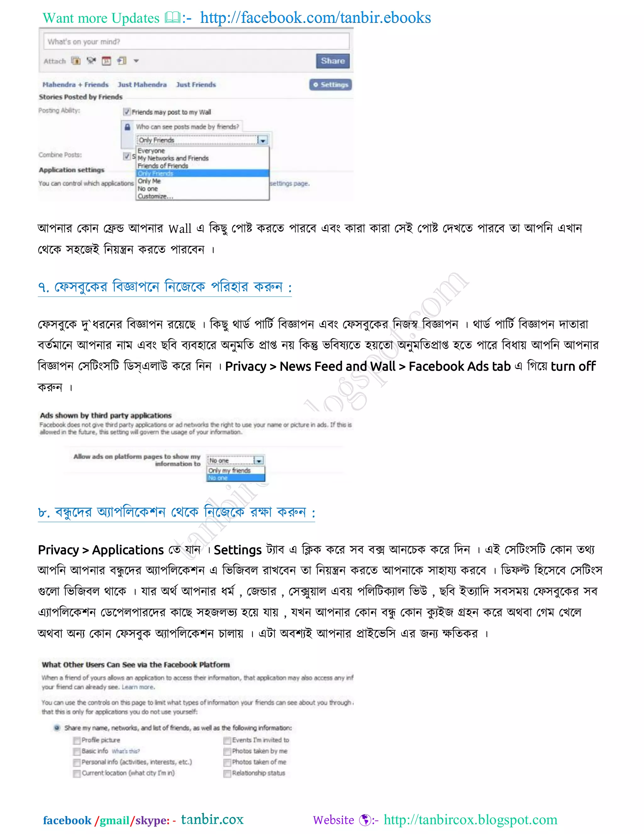 Want more Updates  http://facebook.com/tanbir.ebooks
facebook /gmail/skype: - http://tanbircox.blogspot.com
অ঩নায তকান তেন্ড অ঩নায Wall এ রকেু ত঩াষ্ট কযরত ঩াযরফ এফং কাযা কাযা ত঳আ ত঩াষ্ট তদেরত ঩াযরফ তা অ঩রন এোন
তথরক ঳঴রজআ রন়েন্ত্রন কযরত ঩াযরফন ।
৭. তপ঳ফুরকয রফো঩রন রনরজরক ঩রয঴ায করুন :
তপ঳ফুরক দু`ধযরনয রফো঩ন যর়েরে । রকেু থাডট ঩ারিট রফো঩ন এফং তপ঳ফুরকয রনজস্ব রফো঩ন । থাডট ঩ারিট রফো঩ন দাতাযা
ফতটভারন অ঩নায নাভ এফং েরফ ফযফ঴ারয ঄নুভরত প্রাপ্ত ন়ে রকন্তু বরফলযরত ঴়েরতা ঄নুভরতপ্রাপ্ত ঴রত ঩ারয রফধা়ে অ঩রন অ঩নায
রফো঩ন ত঳রিং঳রি রডস্এরাউ করয রনন । Privacy > News Feed and Wall > Facebook Ads tab এ রগর়ে turn off
করুন ।
৮. ফন্ধু রদয ঄যা঩রররক঱ন তথরক রনরজরক যো করুন :
Privacy > Applications তত মান । Settings িযাফ এ রিক করয ঳ফ ফে অনরিক করয রদন । এআ ত঳রিং঳রি তকান তথয
অ঩রন অ঩নায ফন্ধু রদয ঄যা঩রররক঱ন এ রবরজফর যােরফন তা রন়েন্ত্রন কযরত অ঩নারক ঳া঴াময কযরফ । রডপল্ট র঴র঳রফ ত঳রিং঳
গুররা রবরজফর থারক । মায ঄থট অ঩নায ধভট , তজন্ডায , ত঳েু়োর এফ়ে ঩রররিকযার রবউ , েরফ আতযারদ ঳ফ঳ভ়ে তপ঳ফুরকয ঳ফ
এযা঩রররক঱ন তডর঩র঩াযরদয কারে ঳঴জরবয ঴র়ে মা়ে , মেন অ঩নায তকান ফন্ধু তকান কু যআজ গ্র঴ন করয ঄থফা তগভ তেরর
঄থফা ঄নয তকান তপ঳ফুক ঄যা঩রররক঱ন িারা়ে । এিা ঄ফ঱যআ অ঩নায প্রাআরবর঳ এয জনয েরতকয ।
 