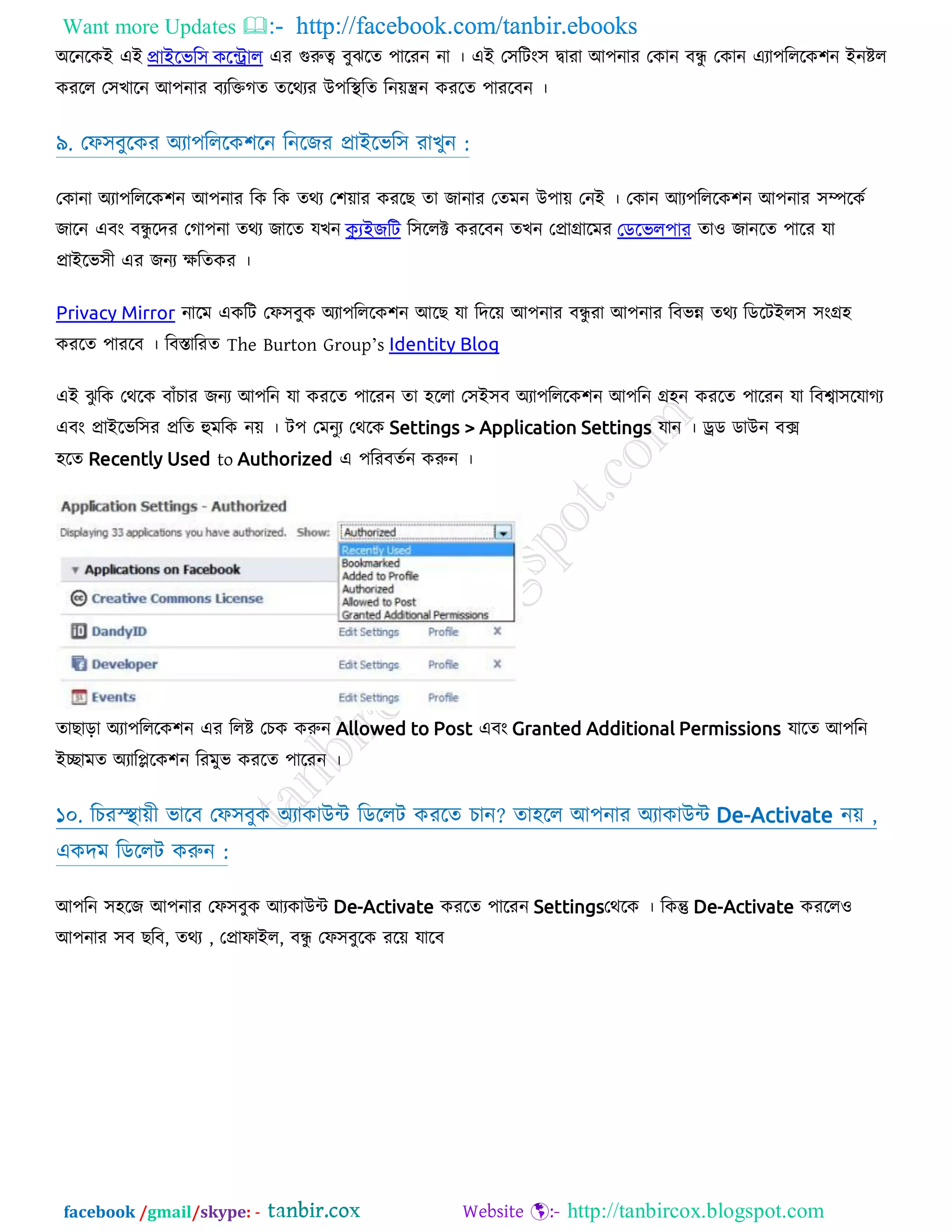 Want more Updates  http://facebook.com/tanbir.ebooks
facebook /gmail/skype: - http://tanbircox.blogspot.com
঄রনরকআ এআ িাইববক঳ িবটরার এয গুরুত্ব ফুঝরত ঩ারযন না । এআ ত঳রিং঳ দ্বাযা অ঩নায তকান ফন্ধু তকান এযা঩রররক঱ন আনষ্টর
কযরর ত঳োরন অ঩নায ফযরিগত তরথযয উ঩রস্থরত রন়েন্ত্রন কযরত ঩াযরফন ।
৯. তপ঳ফুরকয ঄যা঩রররক঱রন রনরজয প্রাআরবর঳ যােুন :
তকানা ঄যা঩রররক঱ন অ঩নায রক রক তথয ত঱়োয কযরে তা জানায ততভন উ঩া়ে তনআ । তকান অয঩রররক঱ন অ঩নায ঳ম্পরকট
জারন এফং ফন্ধু রদয তগা঩না তথয জারত মেন কুযইেকে র঳ররক্ট কযরফন তেন তপ্রাগ্রারভয জিববর঩ায তাও জানরত ঩ারয মা
প্রাআরব঳ী এয জনয েরতকয ।
Privacy Mirror নারভ একরি তপ঳ফুক ঄যা঩রররক঱ন অরে মা রদর়ে অ঩নায ফন্ধু যা অ঩নায রফবন্ন তথয রডরিআর঳ ঳ংগ্র঴
কযরত ঩াযরফ । রফস্তারযত The Burton Group’s Identity Blog
এআ ঝু রক তথরক ফাাঁিায জনয অ঩রন মা কযরত ঩ারযন তা ঴ররা ত঳আ঳ফ ঄যা঩রররক঱ন অ঩রন গ্র঴ন কযরত ঩ারযন মা রফশ্বা঳রমাগয
এফং প্রাআরবর঳য প্ররত হুভরক ন়ে । ি঩ তভনুয তথরক Settings > Application Settings মান । েড ডাউন ফে
঴রত Recently Used to Authorized এ ঩রযফতটন করুন ।
তাোড়া ঄যা঩রররক঱ন এয ররষ্ট তিক করুন Allowed to Post এফং Granted Additional Permissions মারত অ঩রন
আোভত ঄যারিরক঱ন রযভুব কযরত ঩ারযন ।
১০. রিযস্স্স্থা়েী বারফ তপ঳ফুক ঄যাকাউন্ট রডররি কযরত িান? তা঴রর অ঩নায ঄যাকাউন্ট De-Activate ন়ে ,
একদভ রডররি করুন :
অ঩রন ঳঴রজ অ঩নায তপ঳ফুক অযকাউন্ট De-Activate কযরত ঩ারযন Settingsতথরক । রকন্তু De-Activate কযররও
অ঩নায ঳ফ েরফ, তথয , তপ্রাপাআর, ফন্ধু তপ঳ফুরক যর়ে মারফ
 