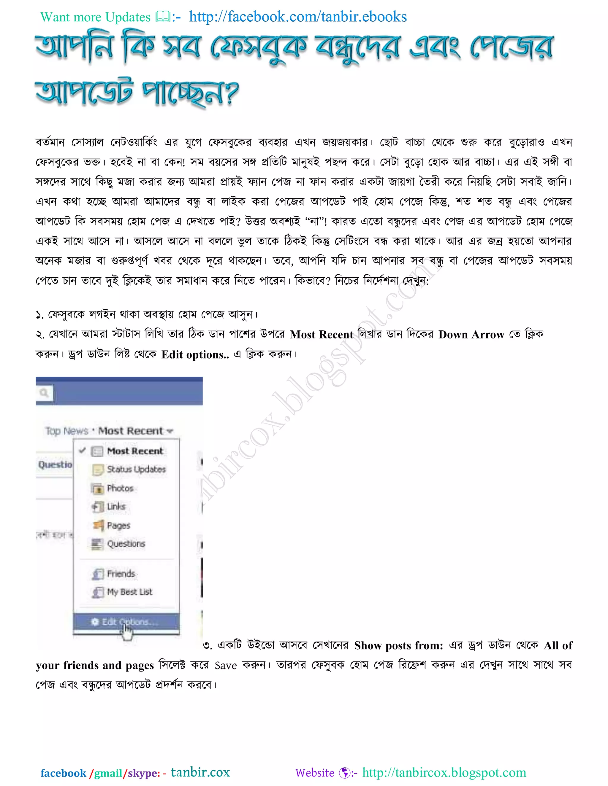 Want more Updates  http://facebook.com/tanbir.ebooks
facebook /gmail/skype: - http://tanbircox.blogspot.com
ফতটভান ত঳া঳যার তনিও়োরকটং এয মুরগ তপ঳ফুরকয ফযফ঴ায এেন জ়েজ়েকায। তোি ফাচ্চা তথরক শুরু করয ফুরড়াযাও এেন
তপ঳ফুরকয বি। ঴রফআ না ফা তকন! ঳ভ ফ়ের঳য ঳ঙ্গ প্ররতরি ভানুলআ ঩েন্দ করয। ত঳িা ফুরড়া ত঴াক অয ফাচ্চা। এয এআ ঳ঙ্গী ফা
঳ঙ্গরদয ঳ারথ রকেু ভজা কযায জনয অভযা প্রা়েআ পযান ত঩জ না পান কযায একিা জা়েগা ততযী করয রন়েরে ত঳িা ঳ফাআ জারন।
এেন কথা ঴রে অভযা অভারদয ফন্ধু ফা রাআক কযা ত঩রজয অ঩রডি ঩াআ ত঴াভ ত঩রজ রকন্তু, ঱ত ঱ত ফন্ধু এফং ত঩রজয
অ঩রডি রক ঳ফ঳ভ়ে ত঴াভ ত঩জ এ তদেরত ঩াআ? উত্তয ঄ফ঱যআ “না”! কাযত এরতা ফন্ধু রদয এফং ত঩জ এয অ঩রডি ত঴াভ ত঩রজ
একআ ঳ারথ অর঳ না। অ঳রর অর঳ না ফররর বু র তারক রিকআ রকন্তু ত঳রিংর঳ ফন্ধ কযা থারক। অয এয জন্র ঴়েরতা অ঩নায
঄রনক ভজায ফা গুরুপ্ত঩ূণট েফয তথরক দূরয থাকরেন। তরফ, অ঩রন মরদ িান অ঩নায ঳ফ ফন্ধু ফা ত঩রজয অ঩রডি ঳ফ঳ভ়ে
ত঩রত িান তারফ দুআ রিরকআ তায ঳ভাধান করয রনরত ঩ারযন। রকবারফ? রনরিয রনরদট঱না তদেুন:
১. তপ঳ুফরক রগআন থাকা ঄ফস্থা়ে ত঴াভ ত঩রজ অ঳ুন।
২. তমোরন অভযা োিা঳ রররে তায রিক ডান ঩ার঱য উ঩রয Most Recent ররোয ডান রদরকয Down Arrow তত রিক
করুন। ে঩ ডাউন ররষ্ট তথরক Edit options.. এ রিক করুন।
৩. একরি উআরন্ডা অ঳রফ ত঳োরনয Show posts from: এয ে঩ ডাউন তথরক All of
your friends and pages র঳ররক্ট করয Save করুন। তায঩য তপ঳ুফক ত঴াভ ত঩জ রযরে঱ করুন এয তদেুন ঳ারথ ঳ারথ ঳ফ
ত঩জ এফং ফন্ধু রদয অ঩রডি প্রদ঱টন কযরফ।
 