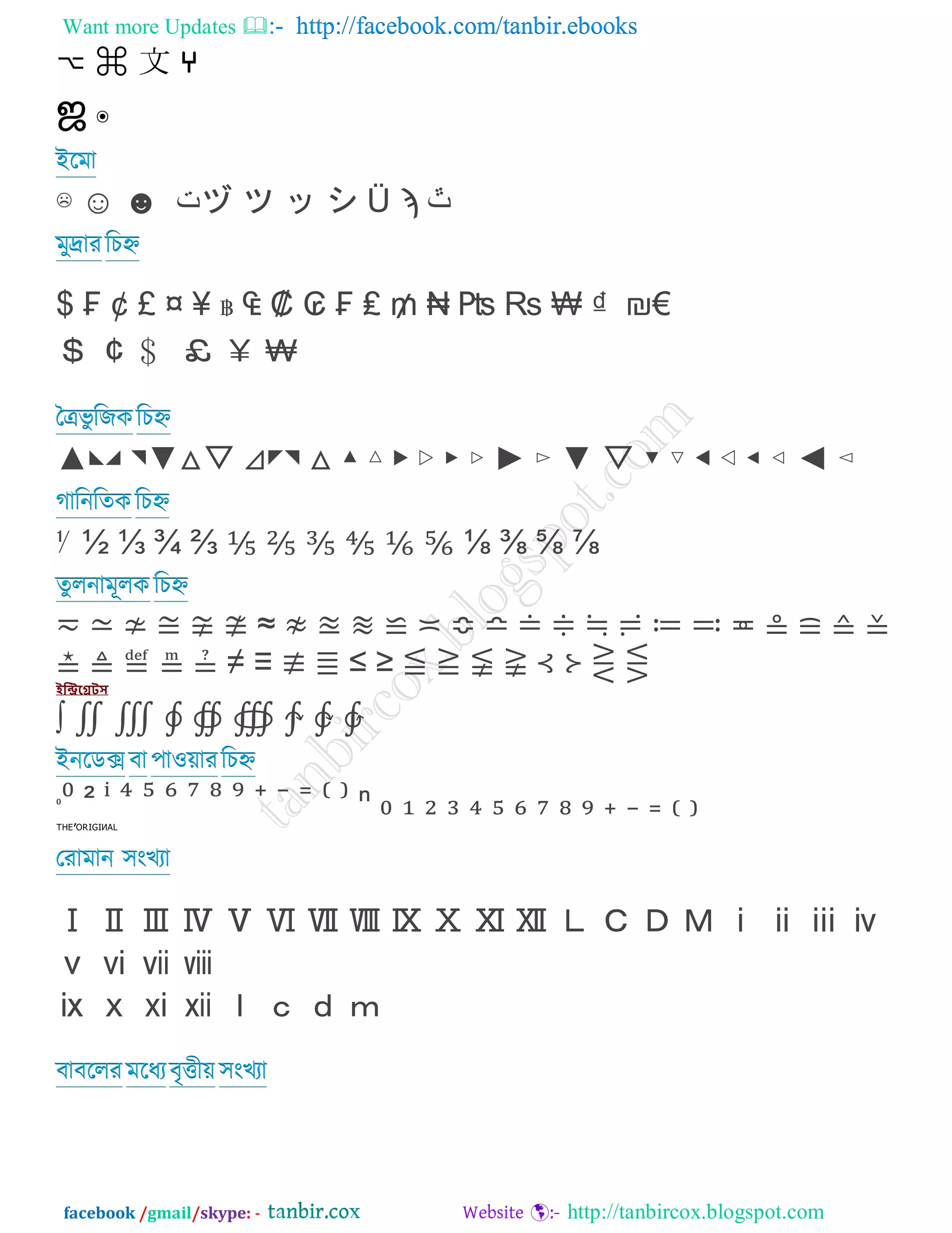 Want more Updates  http://facebook.com/tanbir.ebooks
facebook /gmail/skype: - http://tanbircox.blogspot.com
⌣ ⌘ 文 ⑂
ஜ ๏
আরভা
☵ ⇗ ⇘ ‫ت‬ヅ ツ ッ シ Ü ϡ ‫ﭢ‬
ভুদ্রায রিহ্ন
$ ₣ ¢ £ ¤ ≦ ฿ ῿   ₢ ₣ ₤ ₥ ₦ ₧ ₧ ₨ ₫ ₪€
＄ ￠ ﹩ ￡ ￥ ￦
তেবু রজকরিহ্ন
⇐◣◢ ◥⇒△▽ ⊿◤◥ △ ▴ ▵ ▶ ▷ ▸ ▹ ⇑ ▻ ⇒ ▽ ▾ ▿ ◀ ◁ ◂ ◃ ⇓ ◅
গারনরতক রিহ্ন
⅟ ½ ⅓ ¾ ⅔ ⅕ ⅖ ⅗ ⅘ ⅙ ⅚ ⅛ ⅜ ⅝ ⅞
তুরনাভূরক রিহ্ন
≂ ≃ ≄ ≅ ≆ ≇ ≈ ≈ ≉ ≊ ≋ ≌ ≍ ≎ ≏ ≐ ≑ ≒ ≓ ≔ ≕ ≖ ≗ ≘ ≙
≚ ≛ ≜ ≝ ≞ ≠ ↙ ≢ ≣ ≤ ≥ ≤ ≥ ≦ ≧ ⊰ ⊱ ⋛ ⋚
ইন্ট্রিগ্রেটস
∫ ∬ ∭ ∮ ∯ ∰ ∱ ∲ ∳
আনরডে ফা ঩াও়োযরিহ্ন
⁰⁰ ² ⁱ ⁴ ⁵ ⁶ ⁷ ⁸ ⁹ ⁺ ⁻ ⁼ ⁽ ⁾ ⁿ ⁿ ₀ ₁ ₂ ₃ ₄ ₅ ₆ ₇ ₈ ₉ ₊ ₋ ₌ ₍
ᵀᴴᴱ’ᴼᴿᴵᴳᴵᴻᴬᴸ
তযাভান ঳ংেযা
Ⅰ Ⅱ Ⅲ Ⅳ Ⅴ Ⅵ Ⅶ Ⅷ Ⅸ Ⅹ Ⅺ Ⅻ Ⅼ Ⅽ Ⅾ Ⅿ ⅰ ⅱ ⅲ ⅳ
ⅴ ⅵ ⅶ ⅷ
ⅸ ⅹ ⅺ ⅻ ⅼ ⅽ ⅾ ⅿ
ফাফররয ভরধযফৃত্তী়ে ঳ংেযা
 