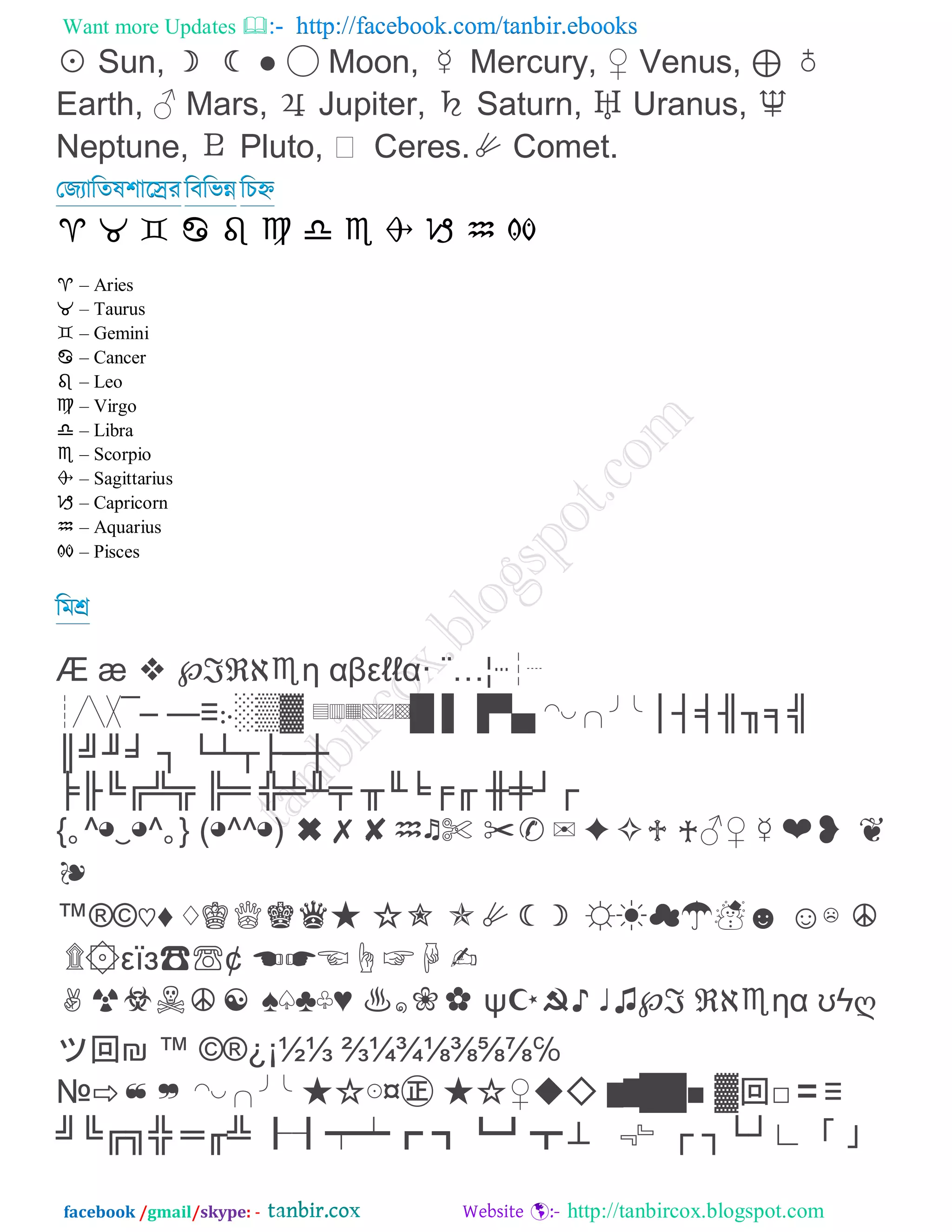 Want more Updates  http://facebook.com/tanbir.ebooks
facebook /gmail/skype: - http://tanbircox.blogspot.com
◹ Sun, ☽ ☾ ‹ ◯ Moon, ☿ Mercury, ⇚ Venus, ⊓ ♁
Earth, ⇛ Mars, ♃ Jupiter, ♄ Saturn, ♅ Uranus, ♆
Neptune, ♇ Pluto, ▖ Ceres.◴ Comet.
তজযারতল঱ারেযরফরবন্ন রিহ্ন
♈ ♉ ♊ ♋ ♌ ♍ ♎ ♏ ♐ ♑ ♒ ♓
♈ – Aries
♉ – Taurus
♊ – Gemini
♋ – Cancer
♌ – Leo
♍ – Virgo
♎ – Libra
♏ – Scorpio
♐ – Sagittarius
♑ – Capricorn
♒ – Aquarius
♓ – Pisces
রভশ্র
Æ æ ❓ ℘ℌℛℨ♏η αβε‵‵α· ¨…¦┅┆┈
┊╱╲╳¯– —↙჻⇋⇌⇍ ▤▥▦▧▨▩⇈ ⇉⇊⇆⇇ ◠◡╭╮╯╰ ↟↥↺↻↯↮↼
↪↶↵↴ ↡ ↢↧↦↤↞↨
↷↸↳↭⇂↿ ↹↩ ⇅⇀⇁↽ ↾↲↱↫↬ ⇄⇃↣↠
{｡^◕‿◕^｡} (◕^^◕) ✖✗✘♒♬✄ ✂✅✉✦✧♱ ♰⇛⇚☿❤❥ ❦
❧
™®©♡⇟ ♢♔♕♚♛◵ ◶✭ ✮◴☾☽ ⇙◰◱◲◳⇘ ⇗☵ ☪
۩۞εїз☎☏¢ ☖☗☘☙☚☛✍
✌☞☟☜☪☫ ⇜♤⇝♧⇞ ♨๑✿✾ ψ☦☩⇠ ♩⇡℘ℌ ℛℨ♏ηα ʊϟღ
ツ回₪ ™ ©®¿¡½⅓ ⅔¼¾⅛⅜⅝⅞‴
№⇨❝❞ ◠◡╭╮╯╰ ◵◶⊙¤㊣ ◵◶⇚◆◇ ▆▇⇈⇈⇎ ⇍回‶〓↙
↶↳↭↰⇅ ↩↬⇂ ┠┨┯┷┏ ┓┗┛┳⊥ ﹃﹄↠ ↡↢↣↗「 」
 