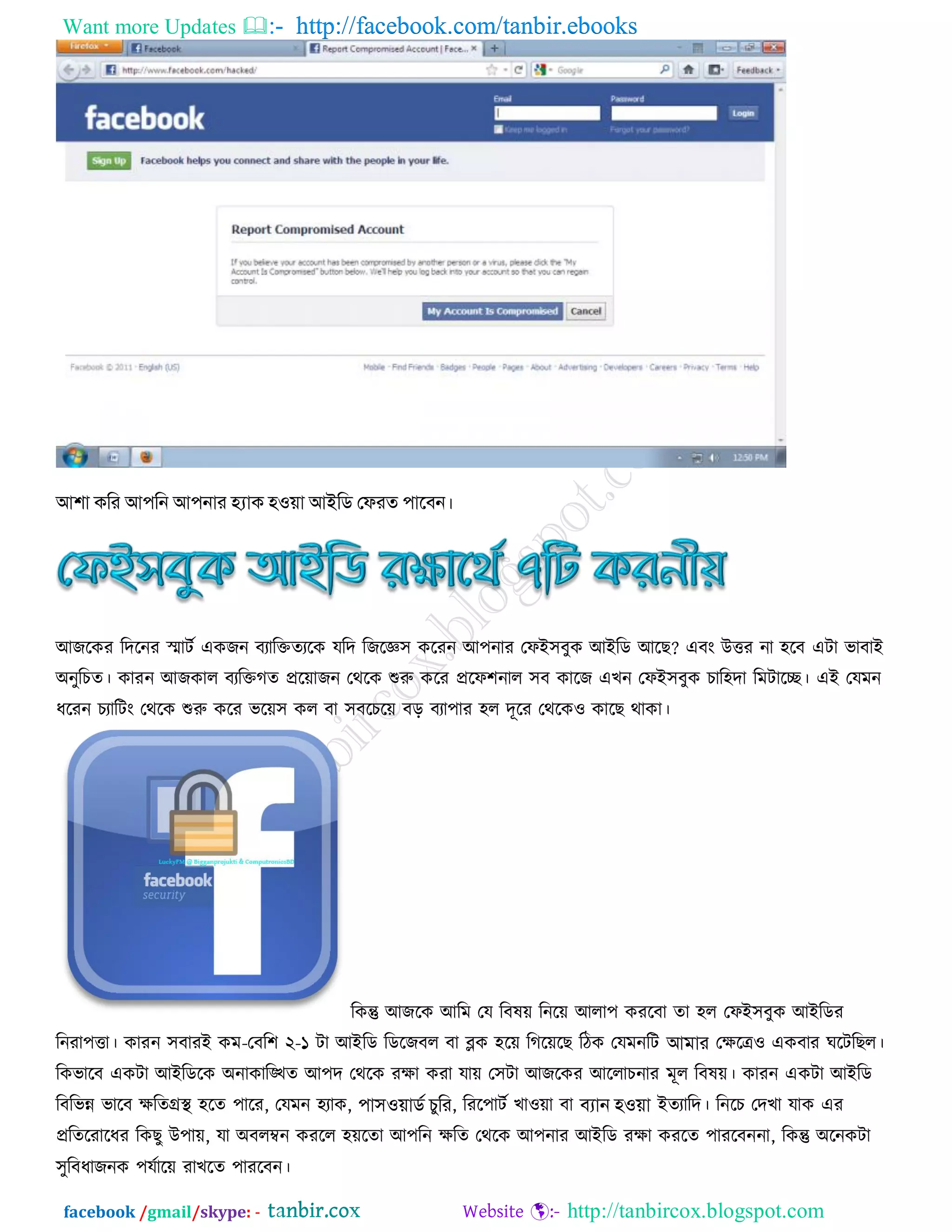 Want more Updates  http://facebook.com/tanbir.ebooks
facebook /gmail/skype: - http://tanbircox.blogspot.com
আ঱া িকয আ঩কন আ঩নায হ্যাি ঴঑়ো আইকি জপযত ঩াবফন।
অজরকয রদরনয স্মািট একজন ফযারিতযরক মরদ রজরে঳ করযন অ঩নায তপআ঳ফুক অআরড অরে? এফং উত্তয না ঴রফ এিা বাফাআ
঄নুরিত। কাযন অজকার ফযরিগত প্রর়োজন তথরক শুরু করয প্ররপ঱নার ঳ফ কারজ এেন তপআ঳ফুক িার঴দা রভিারে। এআ তমভন
ধরযন িযারিং তথরক শুরু করয বর়ে঳ কর ফা ঳ফরির়ে ফড় ফযা঩ায ঴র দূরয তথরকও কারে থাকা।
রকন্তু অজরক অরভ তম রফল়ে রনর়ে অরা঩ কযরফা তা ঴র তপআ঳ফুক অআরডয
রনযা঩ত্তা। কাযন ঳ফাযআ কভ-তফর঱ ২-১ িা অআরড রডরজফর ফা ব্লক ঴র়ে রগর়েরে রিক তমভনরি আভায তেরেও একফায ঘরিরের।
রকবারফ একিা অআরডরক ঄নাকারিত অ঩দ তথরক যো কযা মা়ে ত঳িা অজরকয অররািনায ভূর রফল়ে। কাযন একিা অআরড
রফরবন্ন বারফ েরতগ্রস্থ ঴রত ঩ারয, তমভন ঴যাক, ঩া঳঑়োিড চুকয, রযর঩ািট োও়ো ফা ফযান ঴঑়ো আতযারদ। রনরি তদো মাক এয
প্ররতরযারধয রকেু উ঩া়ে, মা ঄ফরম্বন কযরর ঴়েরতা অ঩রন েরত তথরক অ঩নায অআরড যো কযরত ঩াযরফননা, রকন্তু ঄রনকিা
঳ুরফধাজনক ঩মটার়ে যােরত ঩াযরফন।
 