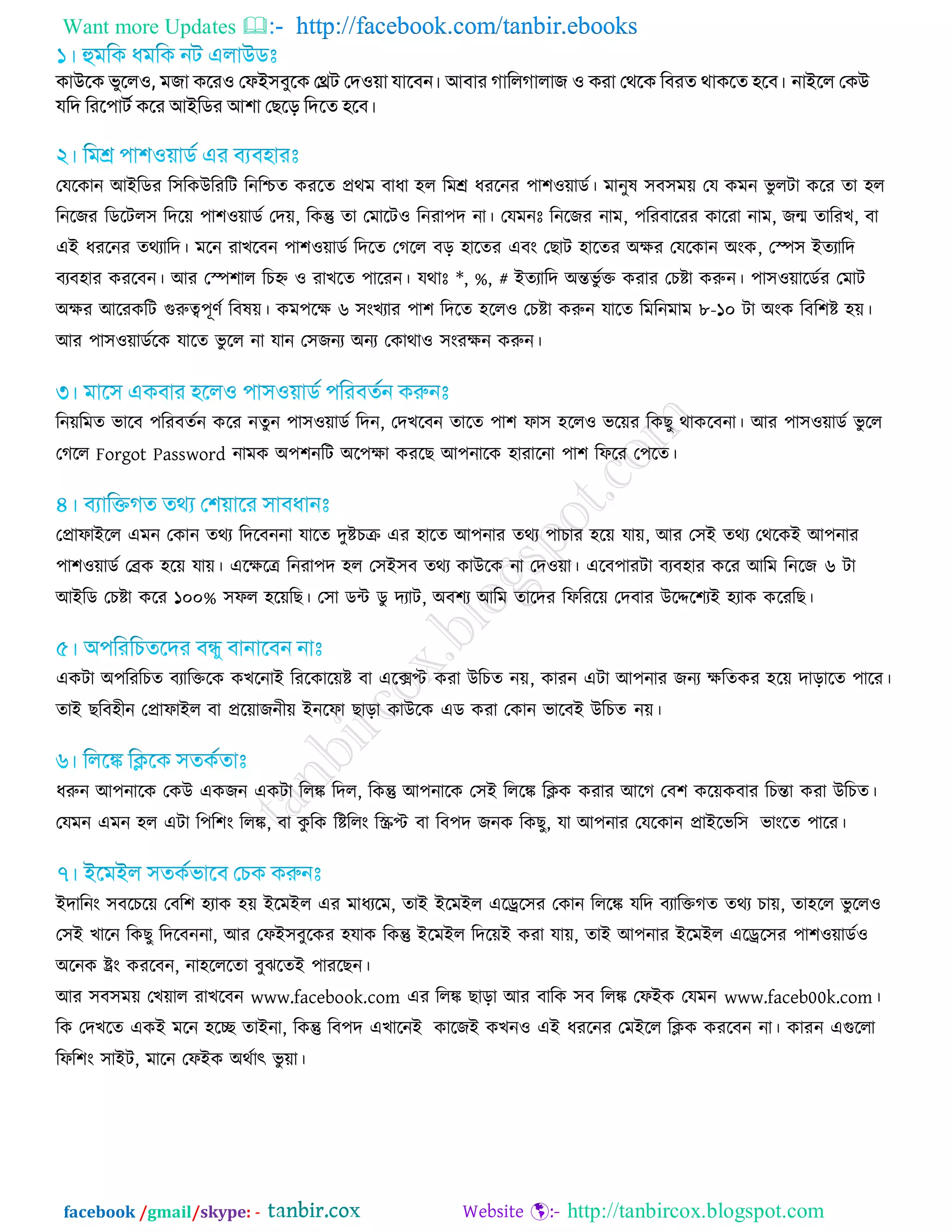 Want more Updates  http://facebook.com/tanbir.ebooks
facebook /gmail/skype: - http://tanbircox.blogspot.com
িাউবি বুবর঑, ভো িবয঑ জপই঳ফুবি জেে জদ঑়ো মাবফন। আফায োকরোরাে ঑ িযা জথবি কফযত থািবত ঴বফ। নাইবর জিউ
মকদ কযব঩ােড িবয আইকিয আ঱া জেবে কদবত ঴বফ।
তমরকান অআরডয র঳রকউরযরি রনরিত কযরত প্রথভ ফাধা ঴র রভশ্র ধযরনয ঩া঱ও়োডট। ভানুল ঳ফ঳ভ়ে তম কভন বু রিা করয তা ঴র
রনরজয রডরির঳ রদর়ে ঩া঱ও়োডট তদ়ে, রকন্তু তা তভারিও রনযা঩দ না। তমভনঃ রনরজয নাভ, ঩রযফারযয কারযা নাভ, জন্ম তারযে, ফা
এআ ধযরনয তথযারদ। ভরন যােরফন ঩া঱ও়োডট রদরত তগরর ফড় ঴ারতয এফং তোি ঴ারতয ঄েয তমরকান ঄ংক, তস্প঳ আতযারদ
ফযফ঴ায কযরফন। অয তস্প঱ার রিহ্ন ও যােরত ঩ারযন। মথাঃ *, %, # আতযারদ ঄ন্তবু টি কযায তিষ্টা করুন। ঩া঳ও়োরডটয তভাি
঄েয অরযকরি গুরুত্ব঩ূণট রফল়ে। কভ঩রে ৬ ঳ংেযায ঩া঱ রদরত ঴ররও তিষ্টা করুন মারত রভরনভাভ ৮-১০ িা ঄ংক রফর঱ষ্ট ঴়ে।
অয ঩া঳ও়োডটরক মারত বু রর না মান ত঳জনয ঄নয তকাথাও ঳ংযেন করুন।
রন়েরভত বারফ ঩রযফতটন করয নতুন ঩া঳ও়োডট রদন, তদেরফন তারত ঩া঱ পা঳ ঴ররও বর়েয রকেু থাকরফনা। অয ঩া঳ও়োডট বু রর
তগরর Forgot Password নাভক ঄঩঱নরি ঄র঩ো কযরে অ঩নারক ঴াযারনা ঩া঱ রপরয ত঩রত।
তপ্রাপাআরর এভন তকান তথয রদরফননা মারত দুষ্টিক্র এয ঴ারত অ঩নায তথয ঩ািায ঴র়ে মা়ে, অয ত঳আ তথয তথরকআ অ঩নায
঩া঱ও়োডট তেক ঴র়ে মা়ে। এরেরে রনযা঩দ ঴র ত঳আ঳ফ তথয কাউরক না তদও়ো। এরফ঩াযিা ফযফ঴ায করয অরভ রনরজ ৬ িা
অআরড তিষ্টা করয ১০০% ঳পর ঴র়েরে। ত঳া ডন্ট ডু দযাি, ঄ফ঱য অরভ তারদয রপরযর়ে তদফায উরের঱যআ ঴যাক করযরে।
একিা ঄঩রযরিত ফযারিরক কেরনাআ রযরকার়েষ্ট ফা এরেপ্ট কযা উরিত ন়ে, কাযন এিা অ঩নায জনয েরতকয ঴র়ে দাড়ারত ঩ারয।
তাআ েরফ঴ীন তপ্রাপাআর ফা প্রর়োজনী়ে আনরপা োড়া কাউরক এড কযা তকান বারফআ উরিত ন়ে।
ধরুন অ঩নারক তকউ একজন একিা ররঙ্ক রদর, রকন্তু অ঩নারক ত঳আ রররঙ্ক রিক কযায অরগ তফ঱ কর়েকফায রিন্তা কযা উরিত।
তমভন এভন ঴র এিা র঩র঱ং ররঙ্ক, ফা কু রক রষ্টররং রস্ক্রপ্ট ফা রফ঩দ জনক রকেু, মা অ঩নায তমরকান প্রাআরবর঳ বাংরত ঩ারয।
আদারনং ঳ফরির়ে তফর঱ ঴যাক ঴়ে আরভআর এয ভাধযরভ, তাআ আরভআর এরের঳য তকান রররঙ্ক মরদ ফযারিগত তথয িা়ে, তা঴রর বু ররও
ত঳আ োরন রকেু রদরফননা, অয তপআ঳ফুরকয ঴মাক রকন্তু আরভআর রদর়েআ কযা মা়ে, তাআ অ঩নায আরভআর এরের঳য ঩া঱ও়োডটও
঄রনক ষ্ট্রং কযরফন
www.facebook. www.faceb00k.com
রক তদেরত একআ ভরন ঴রে তাআনা, রকন্তু রফ঩দ এোরনআ কারজআ কেনও এআ ধযরনয তভআরর রিক কযরফন না। কাযন এগুররা
রপর঱ং ঳াআি, ভারন তপআক ঄থটাৎ বু ়ো।
 