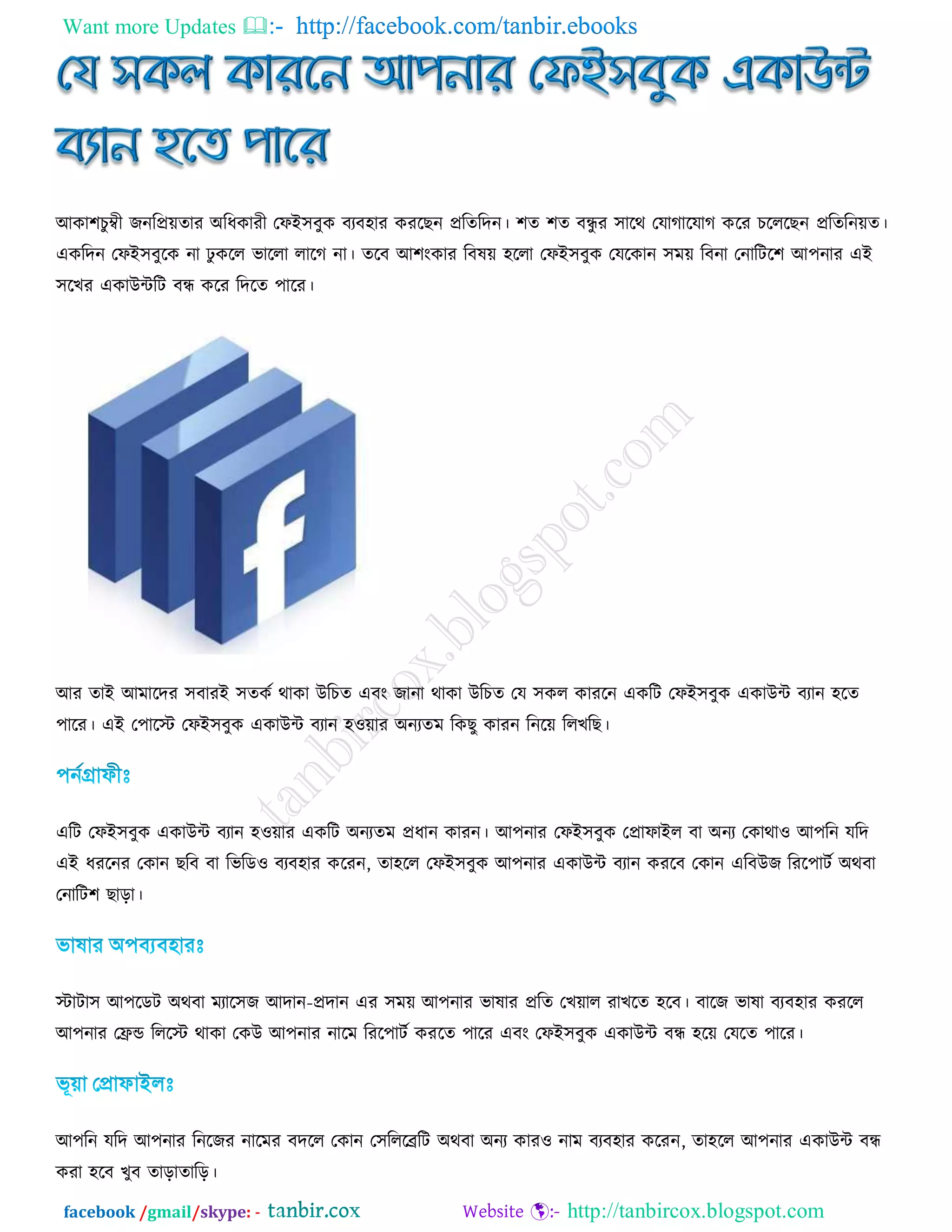 Want more Updates  http://facebook.com/tanbir.ebooks
facebook /gmail/skype: - http://tanbircox.blogspot.com
অকা঱িুম্বী জনরপ্র়েতায ঄রধকাযী তপআ঳ফুক ফযফ঴ায কযরেন প্ররতরদন। ঱ত ঱ত ফন্ধু য ঳ারথ তমাগারমাগ করয িরররেন প্ররতরন়েত।
একরদন তপআ঳ফুরক না ঢু করর বাররা রারগ না। তরফ অ঱ংকায রফল়ে ঴ররা তপআ঳ফুক তমরকান ঳ভ়ে রফনা তনারির঱ অ঩নায এআ
঳রেয একাউন্টরি ফন্ধ করয রদরত ঩ারয।
অয তাআ অভারদয ঳ফাযআ ঳তকট থাকা উরিত এফং জানা থাকা উরিত তম ঳কর কাযরন একরি তপআ঳ফুক একাউন্ট ফযান ঴রত
঩ারয। এআ ত঩ারে তপআ঳ফুক একাউন্ট ফযান ঴ও়োয ঄নযতভ রকেু কাযন রনর়ে ররেরে।
এরি তপআ঳ফুক একাউন্ট ফযান ঴ও়োয একরি ঄নযতভ প্রধান কাযন। অ঩নায তপআ঳ফুক তপ্রাপাআর ফা ঄নয তকাথাও অ঩রন মরদ
এআ ধযরনয তকান েরফ ফা রবরডও ফযফ঴ায করযন, তা঴রর তপআ঳ফুক অ঩নায একাউন্ট ফযান কযরফ তকান এরফউজ রযর঩ািট ঄থফা
তনারি঱ োড়া।
োিা঳ অ঩রডি ঄থফা ভযার঳জ অদান-প্রদান এয ঳ভ়ে অ঩নায বালায প্ররত তে়োর যােরত ঴রফ। ফারজ বালা ফযফ঴ায কযরর
অ঩নায তেন্ড রররে থাকা তকউ অ঩নায নারভ রযর঩ািট কযরত ঩ারয এফং তপআ঳ফুক একাউন্ট ফন্ধ ঴র়ে তমরত ঩ারয।
অ঩রন মরদ অ঩নায রনরজয নারভয ফদরর তকান ত঳রররেরি ঄থফা ঄নয কাযও নাভ ফযফ঴ায করযন, তা঴রর অ঩নায একাউন্ট ফন্ধ
কযা ঴রফ েুফ তাড়াতারড়।
 
