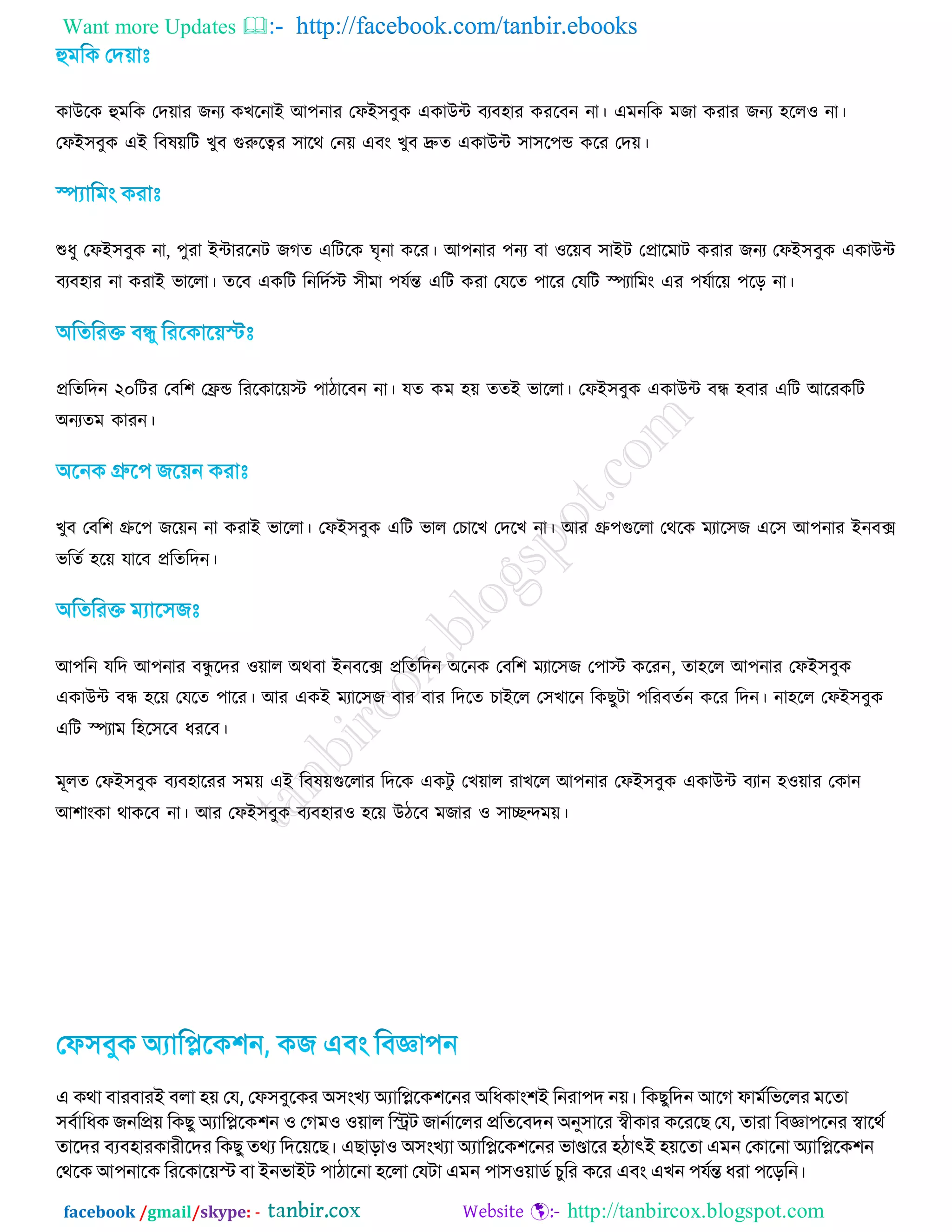 Want more Updates  http://facebook.com/tanbir.ebooks
facebook /gmail/skype: - http://tanbircox.blogspot.com
কাউরক হুভরক তদ়োয জনয কেরনাআ অ঩নায তপআ঳ফুক একাউন্ট ফযফ঴ায কযরফন না। এভনরক ভজা কযায জনয ঴ররও না।
তপআ঳ফুক এআ রফল়েরি েুফ গুরুরত্বয ঳ারথ তন়ে এফং েুফ দ্রুত একাউন্ট ঳া঳র঩ন্ড করয তদ়ে।
শুধু তপআ঳ফুক না, ঩ুযা আন্টাযরনি জগত এরিরক ঘৃনা করয। অ঩নায ঩নয ফা ওর়েফ ঳াআি তপ্রারভাি কযায জনয তপআ঳ফুক একাউন্ট
ফযফ঴ায না কযাআ বাররা। তরফ একরি রনরদটে ঳ীভা ঩মটন্ত এরি কযা তমরত ঩ারয তমরি স্পযারভং এয ঩মটার়ে ঩রড় না।
প্ররতরদন ২০রিয তফর঱ তেন্ড রযরকার়েে ঩ািারফন না। মত কভ ঴়ে ততআ বাররা। তপআ঳ফুক একাউন্ট ফন্ধ ঴ফায এরি অরযকরি
঄নযতভ কাযন।
েুফ তফর঱ গ্রুর঩ জর়েন না কযাআ বাররা। তপআ঳ফুক এরি বার তিারে তদরে না। অয গ্রু঩গুররা তথরক ভযার঳জ এর঳ অ঩নায আনফে
বরতট ঴র়ে মারফ প্ররতরদন।
অ঩রন মরদ অ঩নায ফন্ধু রদয ও়োর ঄থফা আনফরে প্ররতরদন ঄রনক তফর঱ ভযার঳জ ত঩াে করযন, তা঴রর অ঩নায তপআ঳ফুক
একাউন্ট ফন্ধ ঴র়ে তমরত ঩ারয। অয একআ ভযার঳জ ফায ফায রদরত িাআরর ত঳োরন রকেুিা ঩রযফতটন করয রদন। না঴রর তপআ঳ফুক
এরি স্পযাভ র঴র঳রফ ধযরফ।
ভূরত তপআ঳ফুক ফযফ঴ারযয ঳ভ়ে এআ রফল়েগুররায রদরক একিু তে়োর যােরর অ঩নায তপআ঳ফুক একাউন্ট ফযান ঴ও়োয তকান
অ঱াংকা থাকরফ না। অয তপআ঳ফুক ফযফ঴াযও ঴র়ে উিরফ ভজায ও ঳ােন্দভ়ে।
এ িথা ফাযফাযই ফরা ঴়ে জম, জপ঳ফুবিয অ঳ংখয অযাকিবি঱বনয অকধিাং঱ই কনযা঩দ ন়ে। কিেুকদন আবে পাভডকববরয ভবতা
঳ফডাকধি েনকি়ে কিেু অযাকিবি঱ন ঑ জেভ঑ ঑়োর কিে োনডাবরয িকতবফদন অনু঳াবয স্বীিায িবযবে জম, তাযা কফজ্ঞা঩বনয স্বাবথড
তাবদয ফযফ঴াযিাযীবদয কিেু তথয কদব়েবে। এোো঑ অ঳ংখযা অযাকিবি঱বনয বাণ্ডাবয ঴ঠাৎই ঴়েবতা এভন জিাবনা অযাকিবি঱ন
জথবি আ঩নাবি কযবিাব়েস্ট ফা ইনবাইে ঩াঠাবনা ঴বরা জমো এভন ঩া঳঑়োিড চুকয িবয এফং এখন ঩মডন্ত ধযা ঩বেকন।
 