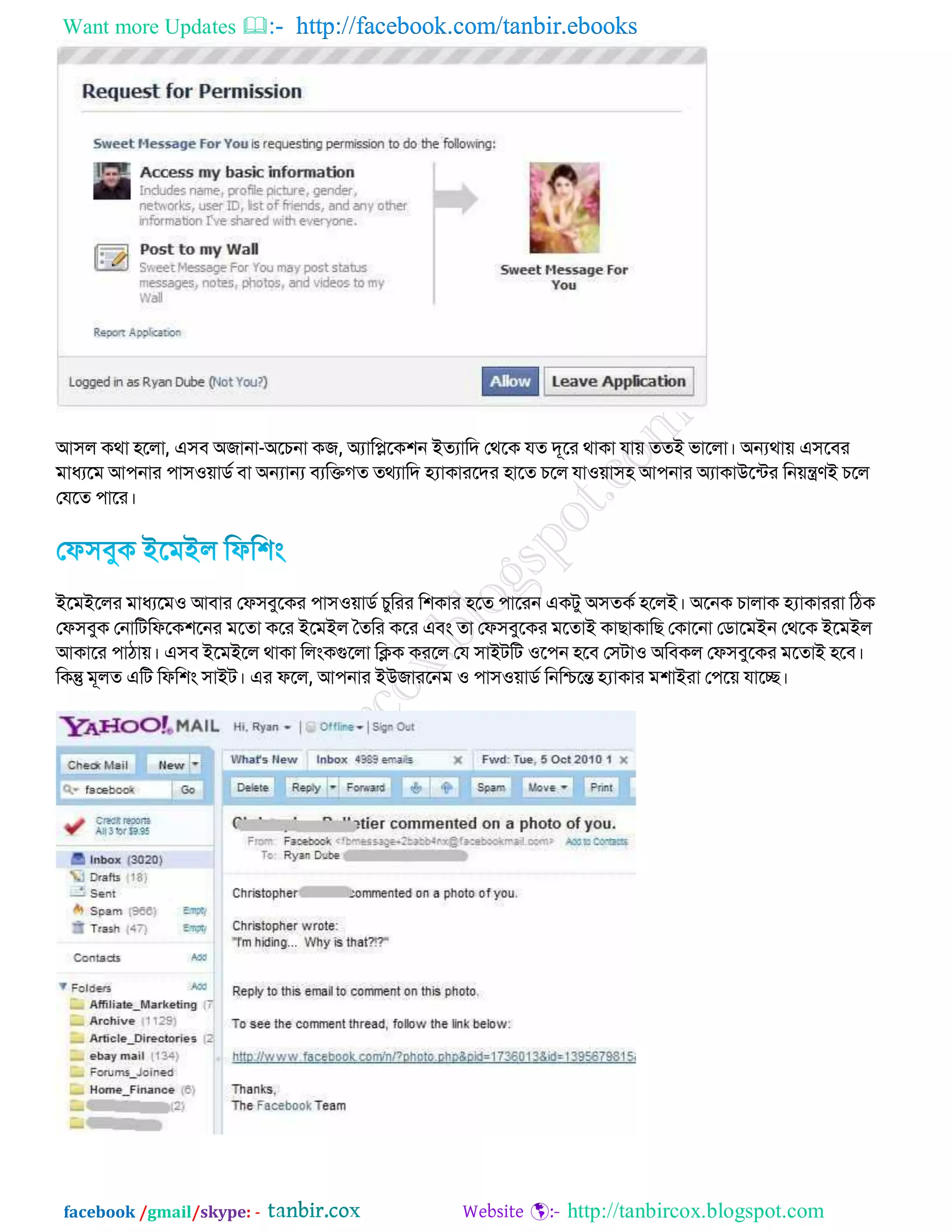 Want more Updates  http://facebook.com/tanbir.ebooks
facebook /gmail/skype: - http://tanbircox.blogspot.com
আ঳র িথা ঴বরা, এ঳ফ অোনা-অবচনা িে, অযাকিবি঱ন ইতযাকদ জথবি মত দূবয থািা মা়ে ততই বাবরা। অন্যথা়ে এ঳বফয
ভাধযবভ আ঩নায ঩া঳঑়োিড ফা অন্যান্য ফযকিেত তথযাকদ হ্যািাযবদয ঴াবত চবর মা঑়ো঳঴ আ঩নায অযািাউবটেয কন়েন্ত্রণই চবর
জমবত ঩াবয।
ইবভইবরয ভাধযবভ঑ আফায জপ঳ফুবিয ঩া঳঑়োিড চুকযয ক঱িায ঴বত ঩াবযন এিেু অ঳তিড ঴বরই। অবনি চারাি হ্যািাযযা কঠি
জপ঳ফুি জনাকেকপবি঱বনয ভবতা িবয ইবভইর ততকয িবয এফং তা জপ঳ফুবিয ভবতাই িাোিাকে জিাবনা জিাবভইন জথবি ইবভইর
আিাবয ঩াঠা়ে। এ঳ফ ইবভইবর থািা করংিগুবরা কিি িযবর জম ঳াইেকে ঑ব঩ন ঴বফ জ঳ো঑ অকফির জপ঳ফুবিয ভবতাই ঴বফ।
কিন্তু ভূরত একে কপক঱ং ঳াইে। এয পবর, আ঩নায ইউোযবনভ ঑ ঩া঳঑়োিড কনকিবন্ত হ্যািায ভ঱াইযা জ঩ব়ে মাবে।
 