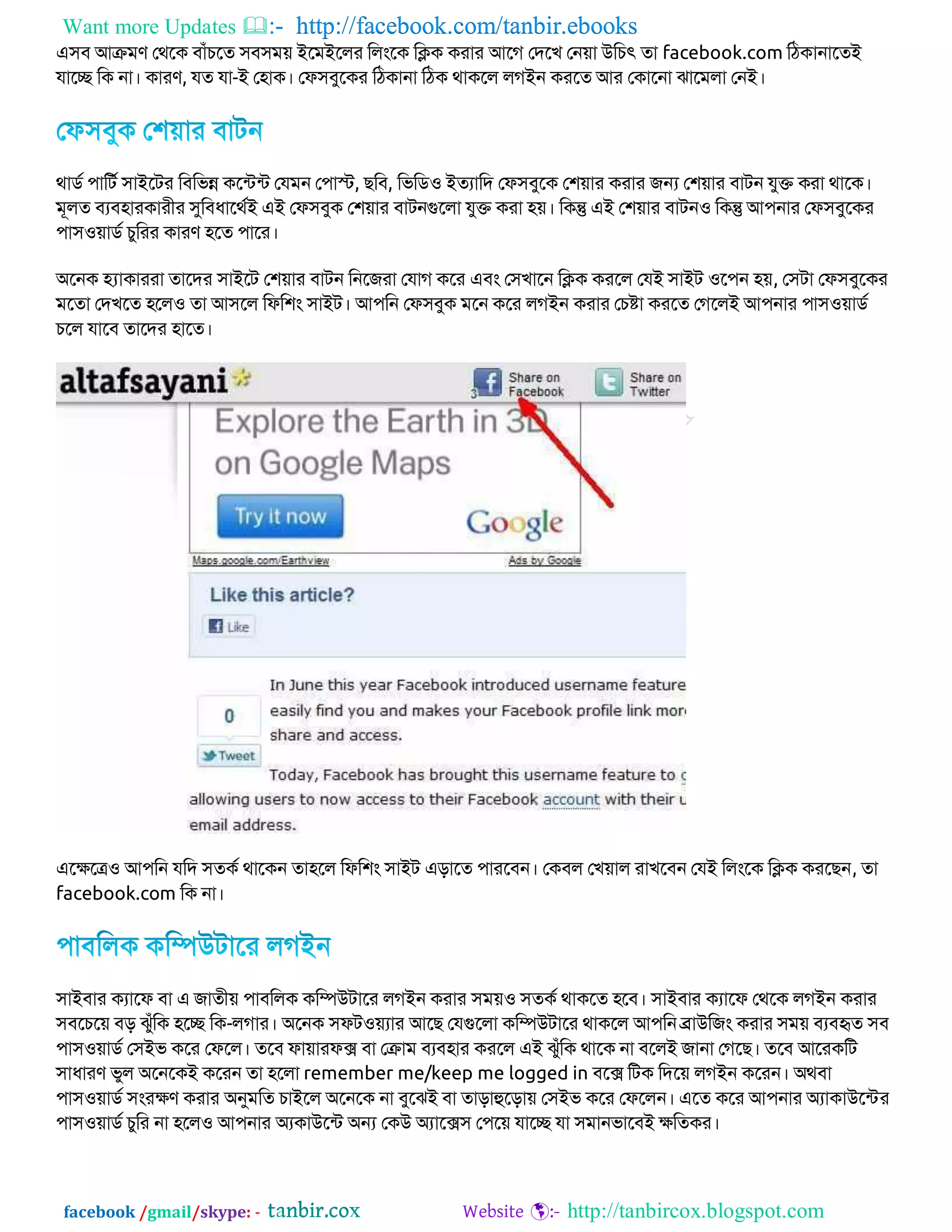 Want more Updates  http://facebook.com/tanbir.ebooks
facebook /gmail/skype: - http://tanbircox.blogspot.com
এ঳ফ আক্রভণ জথবি ফাাঁচবত ঳ফ঳ভ়ে ইবভইবরয করংবি কিি িযায আবে জদবখ জন়ো উকচৎ তা facebook.com কঠিানাবতই
মাবে কি না। িাযণ, মত মা-ই জ঴াি। জপ঳ফুবিয কঠিানা কঠি থািবর রেইন িযবত আয জিাবনা ঝাবভরা জনই।
থািড ঩াকেড ঳াইবেয কফকবন্ন িবটেটে জমভন জ঩াস্ট, েকফ, কবকি঑ ইতযাকদ জপ঳ফুবি জ঱়োয িযায েন্য জ঱়োয ফােন মুি িযা থাবি।
ভূরত ফযফ঴াযিাযীয সুকফধাবথডই এই জপ঳ফুি জ঱়োয ফােনগুবরা মুি িযা ঴়ে। কিন্তু এই জ঱়োয ফােন঑ কিন্তু আ঩নায জপ঳ফুবিয
঩া঳঑়োিড চুকযয িাযণ ঴বত ঩াবয।
অবনি হ্যািাযযা তাবদয ঳াইবে জ঱়োয ফােন কনবেযা জমাে িবয এফং জ঳খাবন কিি িযবর জমই ঳াইে ঑ব঩ন ঴়ে, জ঳ো জপ঳ফুবিয
ভবতা জদখবত ঴বর঑ তা আ঳বর কপক঱ং ঳াইে। আ঩কন জপ঳ফুি ভবন িবয রেইন িযায জচষ্টা িযবত জেবরই আ঩নায ঩া঳঑়োিড
চবর মাবফ তাবদয ঴াবত।
এবেবে঑ আ঩কন মকদ ঳তিড থাবিন তা঴বর কপক঱ং ঳াইে এোবত ঩াযবফন। জিফর জখ়োর যাখবফন জমই করংবি কিি িযবেন, তা
facebook.com কি না।
঳াইফায িযাবপ ফা এ োতী়ে ঩াফকরি িকিউোবয রেইন িযায ঳ভ়ে঑ ঳তিড থািবত ঴বফ। ঳াইফায িযাবপ জথবি রেইন িযায
঳ফবচব়ে ফে ঝুাঁকি ঴বে কি-রোয। অবনি ঳পে঑়েযায আবে জমগুবরা িকিউোবয থািবর আ঩কন ব্রাউকেং িযায ঳ভ়ে ফযফহৃত ঳ফ
঩া঳঑়োিড জ঳ইব িবয জপবর। তবফ পা়োযপক্স ফা জক্রাভ ফযফ঴ায িযবর এই ঝুাঁকি থাবি না ফবরই োনা জেবে। তবফ আবযিকে
঳াধাযণ বুর অবনবিই িবযন তা ঴বরা remember me/keep me logged in ফবক্স কেি কদব়ে রেইন িবযন। অথফা
঩া঳঑়োিড ঳ংযেণ িযায অনুভকত চাইবর অবনবি না ফুবঝই ফা তাোহুবো়ে জ঳ইব িবয জপবরন। এবত িবয আ঩নায অযািাউবটেয
঩া঳঑়োিড চুকয না ঴বর঑ আ঩নায অযিাউবটে অন্য জিউ অযাবক্স঳ জ঩ব়ে মাবে মা ঳ভানবাবফই েকতিয।
 