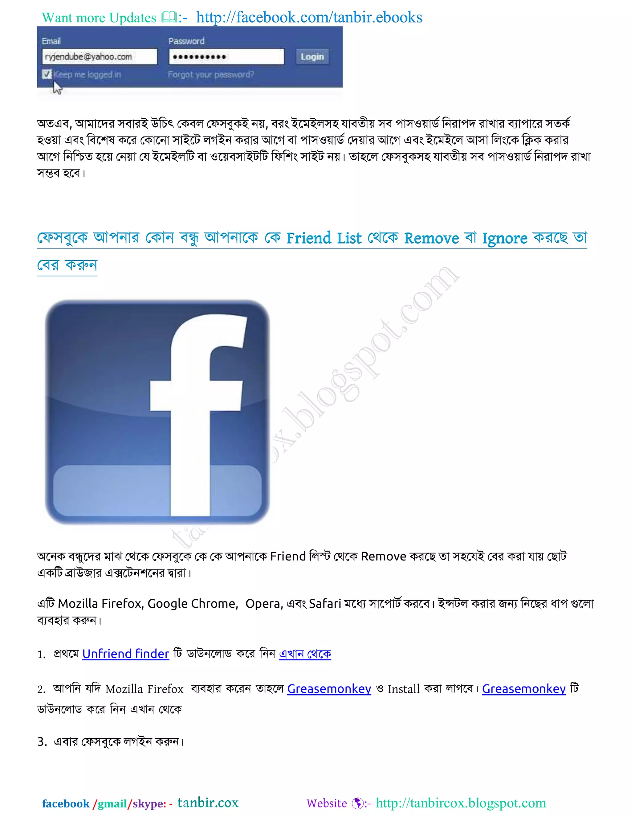 Want more Updates  http://facebook.com/tanbir.ebooks
facebook /gmail/skype: - http://tanbircox.blogspot.com
অতএফ, আভাবদয ঳ফাযই উকচৎ জিফর জপ঳ফুিই ন়ে, ফযং ইবভইর঳঴ মাফতী়ে ঳ফ ঩া঳঑়োিড কনযা঩দ যাখায ফযা঩াবয ঳তিড
঴঑়ো এফং কফব঱ল িবয জিাবনা ঳াইবে রেইন িযায আবে ফা ঩া঳঑়োিড জদ়োয আবে এফং ইবভইবর আ঳া করংবি কিি িযায
আবে কনকিত ঴ব়ে জন়ো জম ইবভইরকে ফা ঑ব়েফ঳াইেকে কপক঱ং ঳াইে ন়ে। তা঴বর জপ঳ফুি঳঴ মাফতী়ে ঳ফ ঩া঳঑়োিড কনযা঩দ যাখা
঳ম্ভফ ঴বফ।
তপ঳ফুরক অ঩নায তকান ফন্ধু অ঩নারক তক Friend List তথরক Remove ফা Ignore কযরে তা
তফয করুন
অবনি ফন্ধুবদয ভাঝ জথবি জপ঳ফুবি জি জি আ঩নাবি Friend করস্ট জথবি Remove িযবে তা ঳঴বমই জফয িযা মা়ে জোে
এিকে ব্রাউোয এক্সবেন঱বনয দ্বাযা।
একে Mozilla Firefox, Google Chrome, Opera, এফং Safari ভবধয ঳াব঩ােড িযবফ। ইন্সের িযায েন্য কনবেয ধা঩ গুবরা
ফযফ঴ায িরুন।
1. প্রথরভ Unfriend finder রি ডাউনররাড করয রনন এখান জথবি
2. অ঩রন মরদ Mozilla Firefox ফযফ঴ায করযন তা঴রর Greasemonkey ও Install কযা রাগরফ। Greasemonkey রি
ডাউনররাড করয রনন এোন তথরক
3. এফায জপ঳ফুবি রেইন িরুন।
 