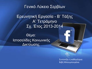 Γενικό Λύκειο Σερβίων
Ερευνητική Εργασία - Β’ Τάξης
A’ Τετράμηνο
Σχ. Έτος 2013-2014
Θέμα:
Ιστοσελίδες Κοινωνικής
Δικτύωσης
Συντονίζει η καθηγήτρια:
Βιβή Μπουμπουρέκα
 